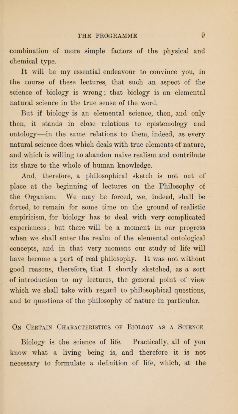 combination of more simple factors of the physical and chemical type. It will be my essential endeavour to convince you, in the course of these lectures, that such an aspect of the science of biology is wrong; that biology is an elemental natural science in the true sense of the word. But if biology is an elemental science, then, and only then, it stands in close relations to epistemology and ontology—in the same relations to them, indeed, as every natural science does which deals with true elements of nature, and which is willing to abandon naive realism and contribute its share to the whole of human knowledge. And, therefore, a philosophical sketch is not out of place at the beginning of lectures on the Philosophy of the Organism. We may be forced, we, indeed, shall be forced, to remain for some time on the ground of realistic empiricism, for biology has to deal with very complicated experiences; but there will be a moment in our progress when we shall enter the realm of the elemental ontological concepts, and in that very moment our study of life will have become a part of real philosophy. It was not without good reasons, therefore, that I shortly sketched, as a sort of introduction to my lectures, the general point of view which we shall take with regard to philosophical questions, and to questions of the philosophy of nature in particular. On Certain Characteristics of Biology as a Science Biology is the science of life. Practically, all of you know what a living being is, and therefore it is not necessary to formulate a definition of life, which, at the