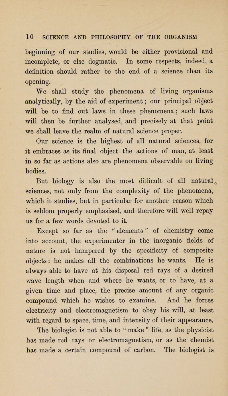 beginning of our studies, would be either provisional and incomplete, or else dogmatic. In some respects, indeed, a definition should rather be the end of a science than its opening. We shall study the phenomena of living organisms analytically, by the aid of experiment; our principal object will be to find out laws in these phenomena; such laws will then be further analysed, and precisely at that point we shall leave the realm of natural science proper. Our science is the highest of all natural sciences, for it embraces as its final object the actions of man, at least in so far as actions also are phenomena observable on living bodies. But biology is also the most difficult of all natural^ sciences, not only from the complexity of the phenomena, which it studies, but in particular for another reason which is seldom properly emphasised, and therefore will well repay us for a few words devoted to it. Except so far as the “ elementsof chemistry come into account, the experimenter in the inorganic fields of nature is not hampered by the specificity of composite objects: he makes all the combinations he wants. He is always able to have at his disposal red rays of a desired wave length when and where he wants, or to have, at a given time and place, the precise amount of any organic compound which he wishes to examine. And he forces electricity and electromagnetism to obey his will, at least with regard to space, time, and intensity of their appearance. The biologist is not able to “ make ” life, as the physicist has made red rays or electromagnetism, or as the chemist has made a certain compound of carbon. The biologist is