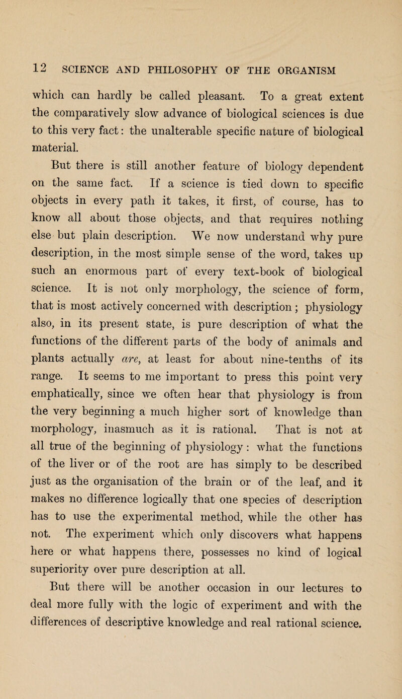 which can hardly be called pleasant. To a great extent the comparatively slow advance of biological sciences is due to this very fact: the unalterable specific nature of biological material. But there is still another feature of biology dependent on the same fact. If a science is tied down to specific objects in every path it takes, it first, of course, has to know all about those objects, and that requires nothing else but plain description. We now understand why pure description, in the most simple sense of the word, takes up such an enormous part of every text-book of biological science. It is not only morphology, the science of form, that is most actively concerned with description ; physiology also, in its present state, is pure description of what the functions of the different parts of the body of animals and plants actually are, at least for about nine-tenths of its range. It seems to me important to press this point very emphatically, since we often hear that physiology is from the very beginning a much higher sort of knowledge than morphology, inasmuch as it is rational. That is not at all true of the beginning of physiology: what the functions of the liver or of the root are has simply to be described just as the organisation of the brain or of the leaf, and it makes no difference logically that one species of description has to use the experimental method, while the other has not. The experiment which only discovers what happens here or what happens there, possesses no kind of logical superiority over pure description at all. But there will be another occasion in our lectures to deal more fully with the logic of experiment and with the differences of descriptive knowledge and real rational science.