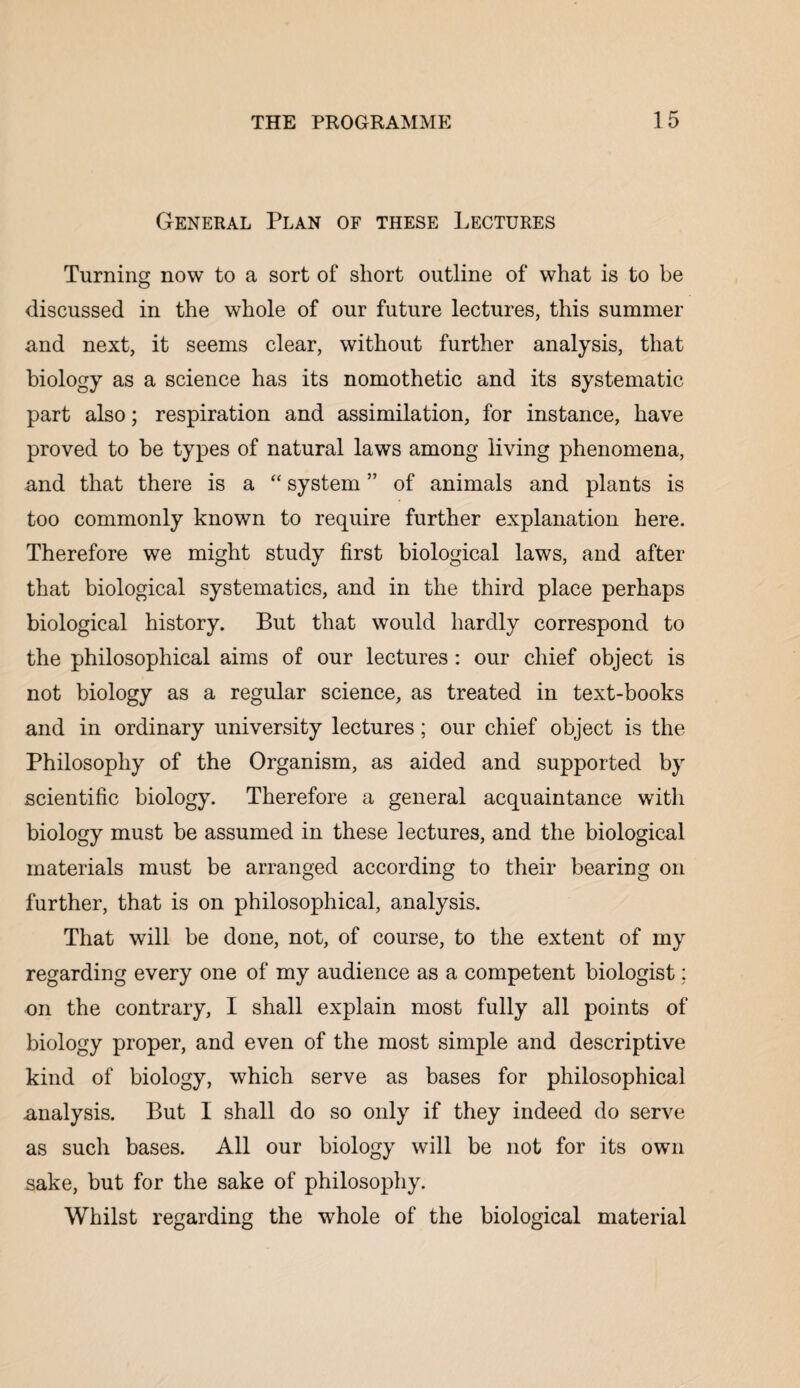 General Plan of these Lectures Turning now to a sort of short outline of what is to be discussed in the whole of our future lectures, this summer and next, it seems clear, without further analysis, that biology as a science has its nomothetic and its systematic part also; respiration and assimilation, for instance, have proved to be types of natural laws among living phenomena, and that there is a “ system ” of animals and plants is too commonly known to require further explanation here. Therefore we might study first biological laws, and after that biological systematics, and in the third place perhaps biological history. But that would hardly correspond to the philosophical aims of our lectures : our chief object is not biology as a regular science, as treated in text-books and in ordinary university lectures; our chief object is the Philosophy of the Organism, as aided and supported by scientific biology. Therefore a general acquaintance with biology must be assumed in these lectures, and the biological materials must be arranged according to their bearing on further, that is on philosophical, analysis. That will be done, not, of course, to the extent of my regarding every one of my audience as a competent biologist; on the contrary, I shall explain most fully all points of biology proper, and even of the most simple and descriptive kind of biology, which serve as bases for philosophical analysis. But I shall do so only if they indeed do serve as such bases. All our biology will be not for its own sake, but for the sake of philosophy. Whilst regarding the whole of the biological material