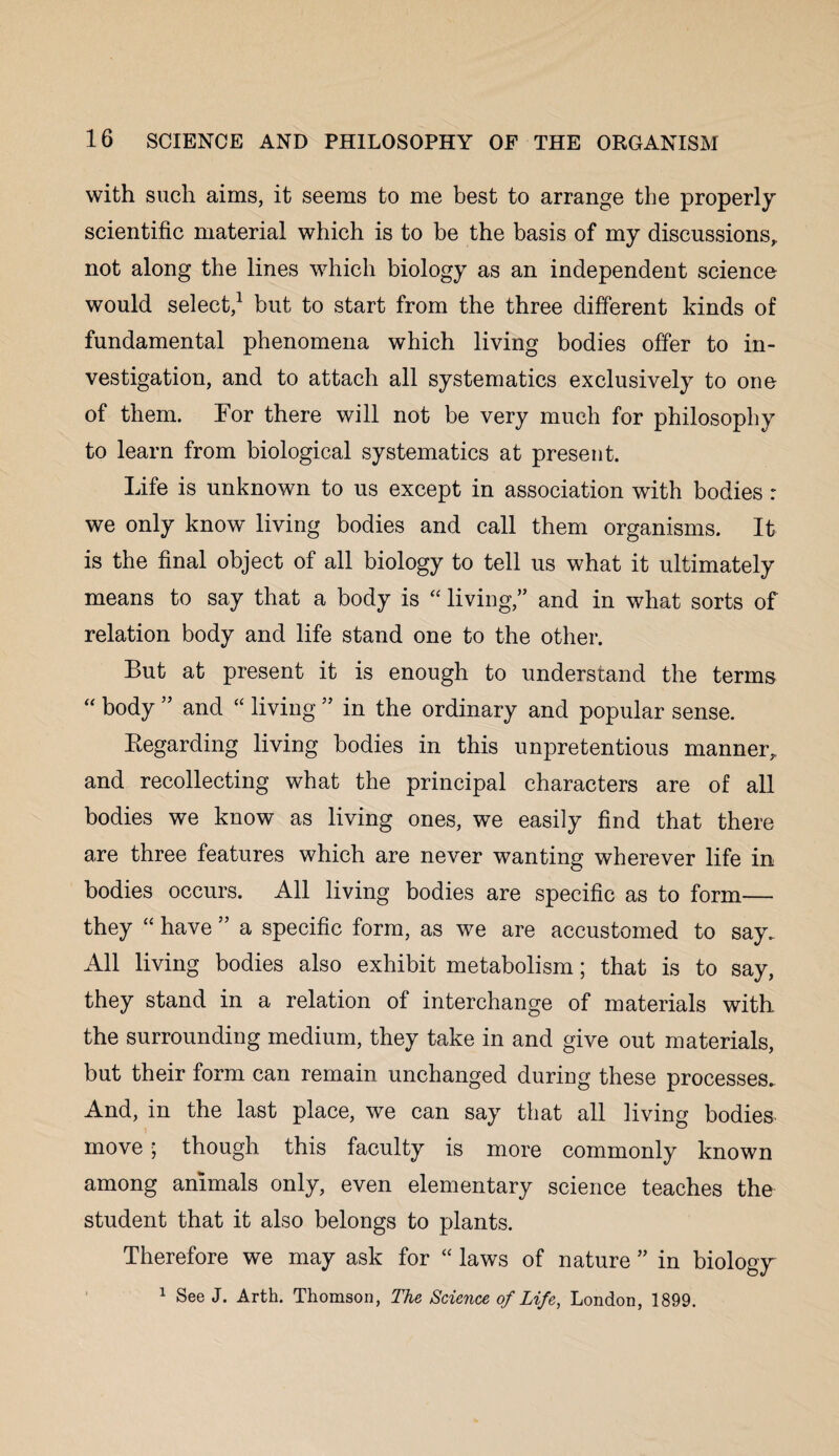 with such aims, it seems to me best to arrange the properly scientific material which is to be the basis of my discussions, not along the lines which biology as an independent science would select,1 but to start from the three different kinds of fundamental phenomena which living bodies offer to in¬ vestigation, and to attach all systematics exclusively to one of them. Tor there will not be very much for philosophy to learn from biological systematics at present. Life is unknown to us except in association with bodies : we only know living bodies and call them organisms. It is the final object of all biology to tell us what it ultimately means to say that a body is “ living,” and in what sorts of relation body and life stand one to the other. But at present it is enough to understand the terms “ body ” and “ living ” in the ordinary and popular sense. Regarding living bodies in this unpretentious manner, and recollecting what the principal characters are of all bodies we know as living ones, we easily find that there are three features which are never wanting wherever life in bodies occurs. All living bodies are specific as to form— they “ have ” a specific form, as we are accustomed to say. All living bodies also exhibit metabolism; that is to say, they stand in a relation of interchange of materials with the surrounding medium, they take in and give out materials, but their form can remain unchanged during these processes. And, in the last place, we can say that all living bodies move ; though this faculty is more commonly known among animals only, even elementary science teaches the student that it also belongs to plants. Therefore we may ask for “ laws of nature ” in biology 1 See J. Arth. Thomson, The Science of Life, London, 1899.