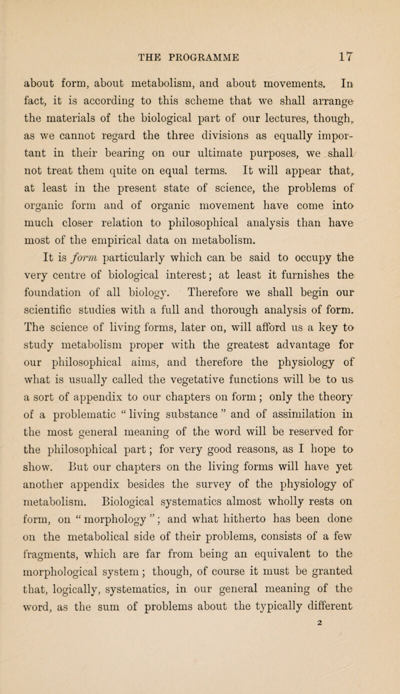 about form, about metabolism, and about movements. In fact, it is according to this scheme that we shall arrange the materials of the biological part of our lectures, though,, as we cannot regard the three divisions as equally impor¬ tant in their bearing on our ultimate purposes, we shall not treat them quite on equal terms. It will appear that,, at least in the present state of science, the problems of organic form and of organic movement have come into much closer relation to philosophical analysis than have most of the empirical data on metabolism. It is form particularly which can be said to occupy the very centre of biological interest; at least it furnishes the foundation of all biology. Therefore we shall begin our scientific studies with a full and thorough analysis of form. The science of living forms, later on, will afford us a key to study metabolism proper with the greatest advantage for our philosophical aims, and therefore the physiology of what is usually called the vegetative functions will be to us a sort of appendix to our chapters on form; only the theory of a problematic “ living substance ” and of assimilation in the most general meaning of the word will be reserved for the philosophical part; for very good reasons, as I hope to show. But our chapters on the living forms will have yet another appendix besides the survey of the physiology of metabolism. Biological systematics almost wholly rests on form, on “ morphology ”; and what hitherto has been done on the metabolical side of their problems, consists of a few fragments, which are far from being an equivalent to the morphological system; though, of course it must be granted that, logically, systematics, in our general meaning of the word, as the sum of problems about the typically different