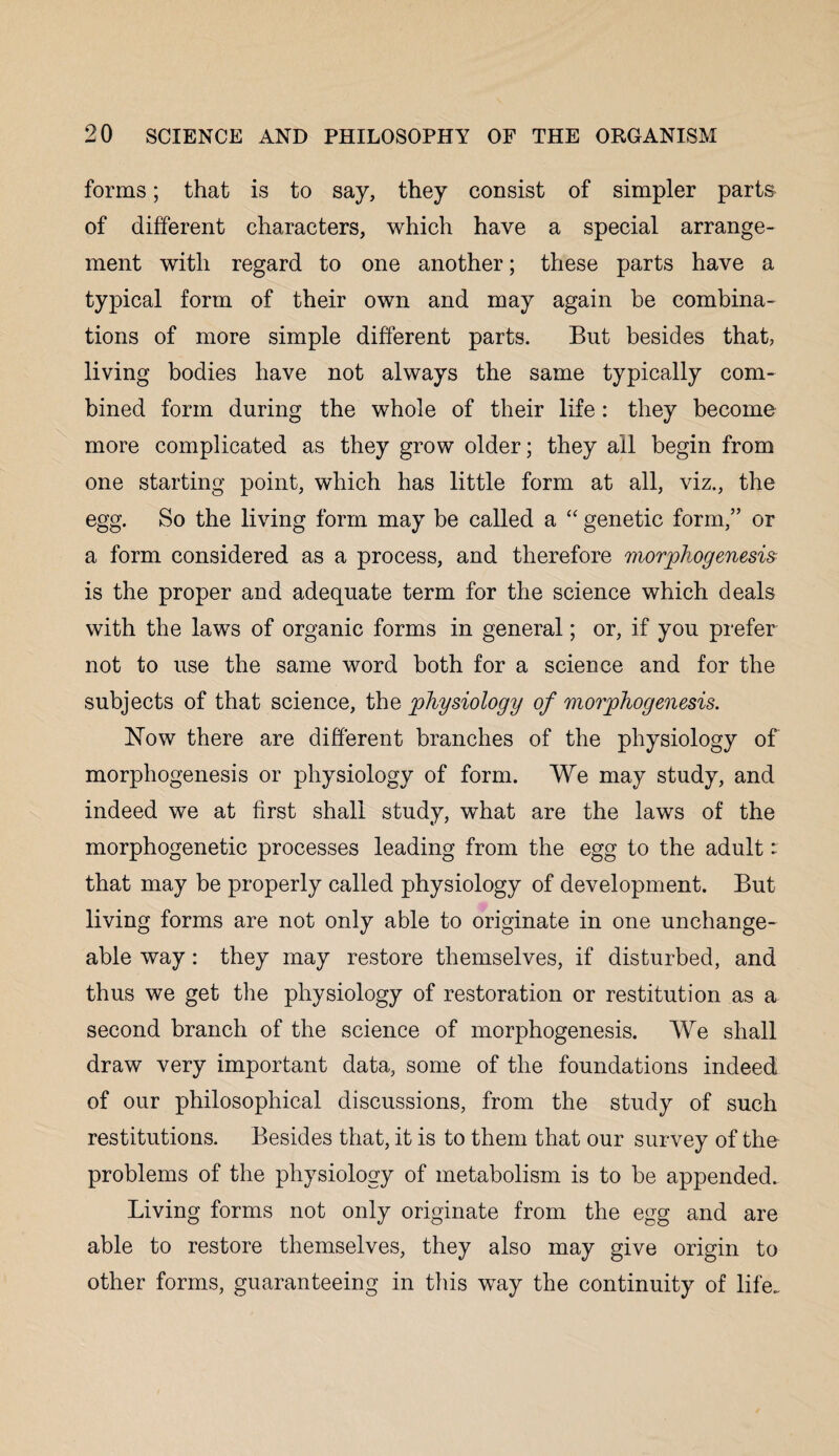 forms; that is to say, they consist of simpler parts of different characters, which have a special arrange¬ ment with regard to one another; these parts have a typical form of their own and may again be combina¬ tions of more simple different parts. But besides that, living bodies have not always the same typically com¬ bined form during the whole of their life: they become more complicated as they grow older; they ail begin from one starting point, which has little form at all, viz., the egg. So the living form may be called a “ genetic form,” or a form considered as a process, and therefore morphogenesis is the proper and adequate term for the science which deals with the laws of organic forms in general; or, if you prefer not to use the same word both for a science and for the subjects of that science, the physiology of morphogenesis. Now there are different branches of the physiology of morphogenesis or physiology of form. We may study, and indeed we at first shall study, what are the laws of the morphogenetic processes leading from the egg to the adult ^ that may be properly called physiology of development. But living forms are not only able to originate in one unchange¬ able way: they may restore themselves, if disturbed, and thus we get the physiology of restoration or restitution as a second branch of the science of morphogenesis. We shall draw very important data, some of the foundations indeed of our philosophical discussions, from the study of such restitutions. Besides that, it is to them that our survey of the problems of the physiology of metabolism is to be appended. Living forms not only originate from the egg and are able to restore themselves, they also may give origin to other forms, guaranteeing in this way the continuity of life.