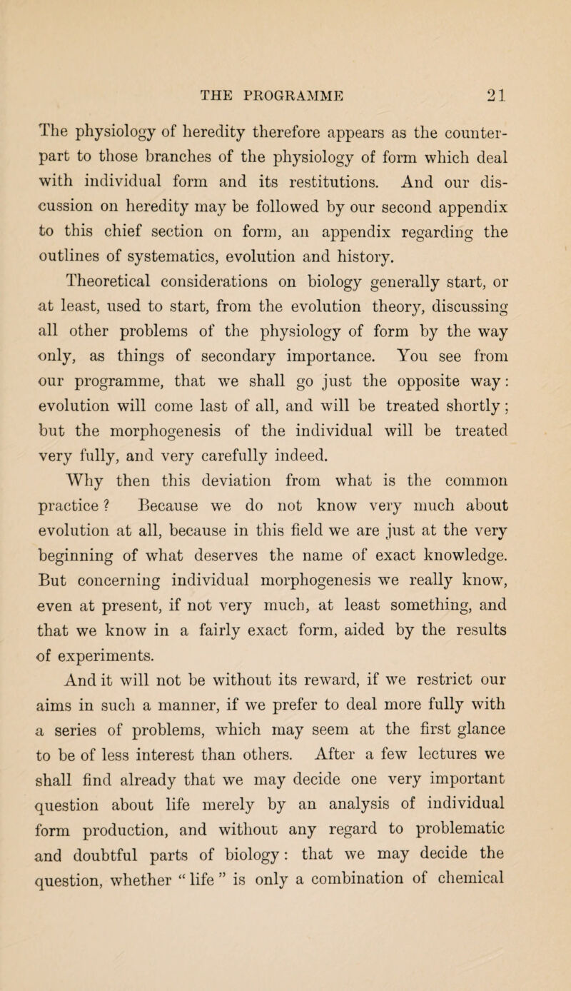 The physiology of heredity therefore appears as the counter¬ part to those branches of the physiology of form which deal with individual form and its restitutions. And our dis¬ cussion on heredity may be followed by our second appendix to this chief section on form, an appendix regarding the outlines of systematics, evolution and history. Theoretical considerations on biology generally start, or at least, used to start, from the evolution theory, discussing all other problems of the physiology of form by the way only, as things of secondary importance. You see from our programme, that we shall go just the opposite way: evolution will come last of all, and will be treated shortly; but the morphogenesis of the individual will be treated very fully, and very carefully indeed. Why then this deviation from what is the common practice ? Because we do not know very much about evolution at all, because in this field we are just at the very beginning of what deserves the name of exact knowledge. But concerning individual morphogenesis we really know, even at present, if not very much, at least something, and that we know in a fairly exact form, aided by the results of experiments. And it will not be without its reward, if we restrict our aims in such a manner, if we prefer to deal more fully with a series of problems, which may seem at the first glance to be of less interest than others. After a few lectures we shall find already that we may decide one very important question about life merely by an analysis of individual form production, and without any regard to problematic and doubtful parts of biology: that we may decide the question, whether “ life ” is only a combination of chemical