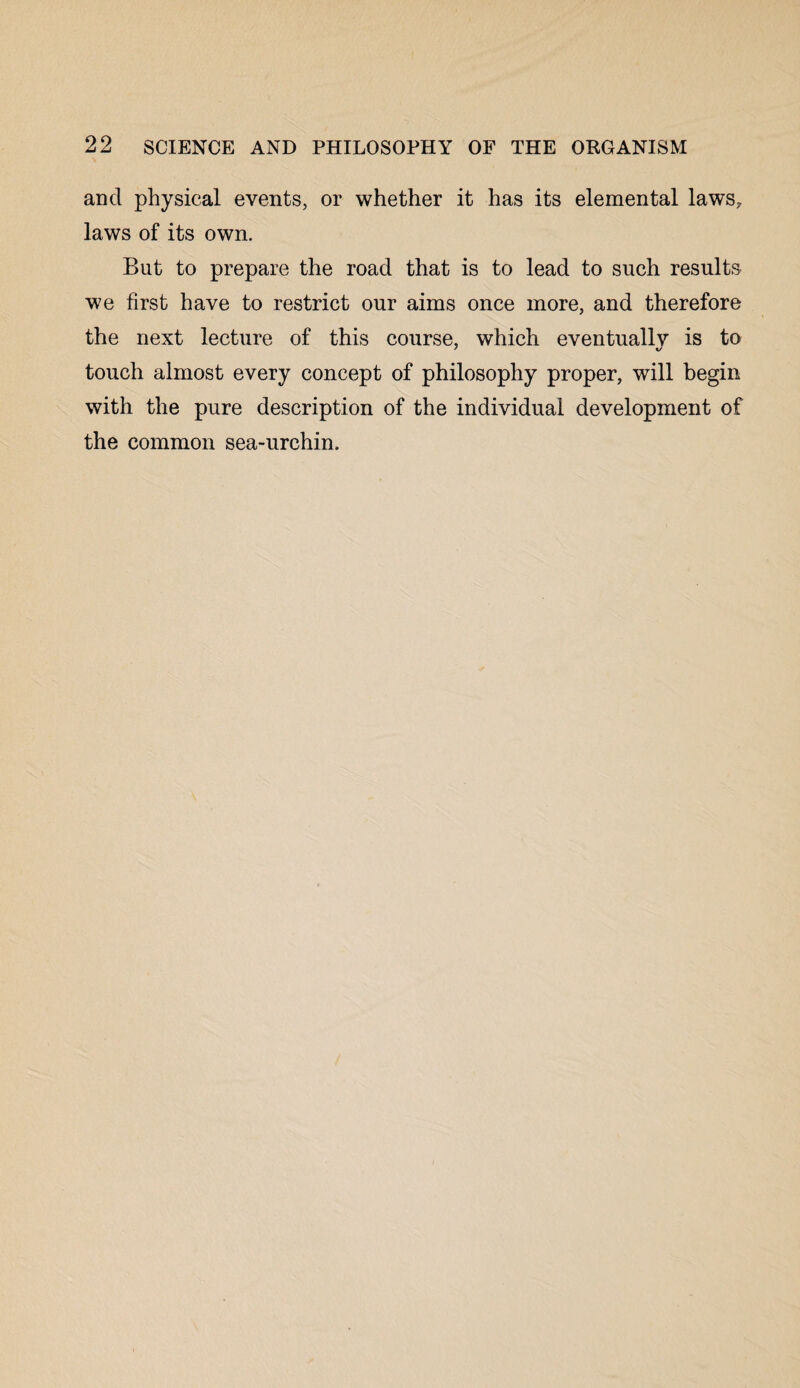 and physical events, or whether it has its elemental laws, laws of its own. But to prepare the road that is to lead to such results we first have to restrict our aims once more, and therefore the next lecture of this course, which eventuallv is to touch almost every concept of philosophy proper, will begin with the pure description of the individual development of the common sea-urchin.