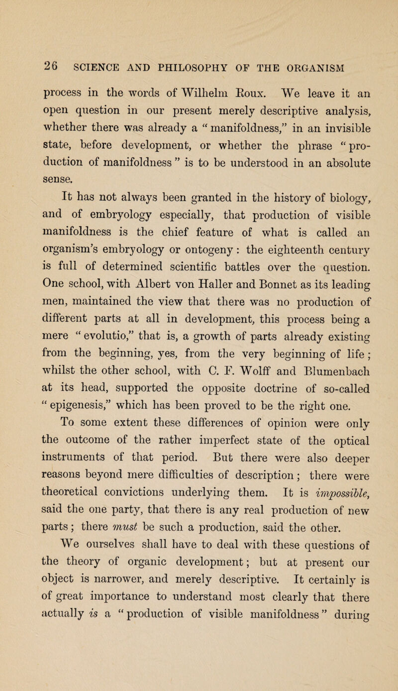 process in the words of Wilhelm Roux. We leave it an open question in our present merely descriptive analysis, whether there was already a “ manifoldness,” in an invisible state, before development, or whether the phrase “ pro¬ duction of manifoldness ” is to be understood in an absolute sense. It has not always been granted in the history of biology, and of embryology especially, that production of visible manifoldness is the chief feature of what is called an organism’s embryology or ontogeny : the eighteenth century is full of determined scientific battles over the question. One school, with Albert von Haller and Bonnet as its leading men, maintained the view that there was no production of different parts at all in development, this process being a mere “ evolutio,” that is, a growth of parts already existing from the beginning, yes, from the very beginning of life ; whilst the other school, with C. F. Wolff and Blumenbach at its head, supported the opposite doctrine of so-called “ epigenesis,” which has been proved to be the right one. To some extent these differences of opinion were only the outcome of the rather imperfect state of the optical instruments of that period. But there were also deeper reasons beyond mere difficulties of description; there were theoretical convictions underlying them. It is impossible, said the one party, that there is any real production of new parts; there must be such a production, said the other. We ourselves shall have to deal with these questions of the theory of organic development; but at present our object is narrower, and merely descriptive. It certainly is of great importance to understand most clearly that there actually is a “ production of visible manifoldness ” during