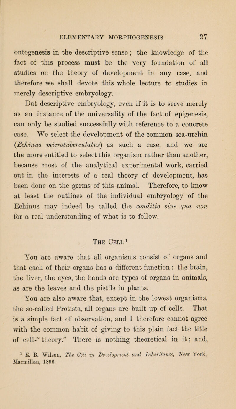 ontogenesis in the descriptive sense; the knowledge of the fact of this process must be the very foundation of all studies on the theory of development in any case, and therefore we shall devote this whole lecture to studies in merely descriptive embryology. But descriptive embryology, even if it is to serve merely as an instance of the universality of the fact of epigenesis, can only be studied successfully with reference to a concrete case. We select the development of the common sea-urchin (Echinus microtuberculatus) as such a case, and we are the more entitled to select this organism rather than another, because most of the analytical experimental work, carried out in the interests of a real theory of development, has been done on the germs of this animal. Therefore, to know at least the outlines of the individual embryology of the Echinus may indeed be called the conditio sine qua non for a real understanding of what is to follow. The Cell 1 You are aware that all organisms consist of organs and that each of their organs has a different function : the brain, the liver, the eyes, the hands are types of organs in animals, as are the leaves and the pistils in plants. You are also aware that, except in the lowest organisms, the so-called Protista, all organs are built up of cells. That is a simple fact of observation, and I therefore cannot agree with the common habit of giving to this plain fact the title of cell-“ theory.” There is nothing theoretical in it; and, 1 E. B. Wilson, The Cell in Development and Inheritance, New York, Macmillan, 1896.