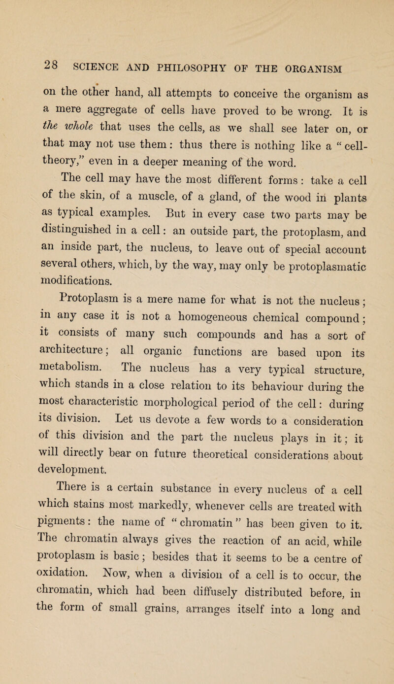 * on the other hand, all attempts to conceive the organism as a mere aggregate of cells have proved to be wrong. It is the whole that uses the cells, as we shall see later on, or that may not use them: thus there is nothing like a “ cell- theory,” even in a deeper meaning of the word. The cell may have the most different forms : take a cell of the skin, of a muscle, of a gland, of the wood in plants as typical examples. But in every case two parts may be distinguished in a cell: an outside part, the protoplasm, and an inside part, the nucleus, to leave out of special account several others, which, by the way, may only be protoplasmatic modifications. Protoplasm is a mere name for what is not the nucleus; m any case it is not a homogeneous chemical compound; it consists of many such compounds and has a sort of architecture * all organic functions are based upon its metabolism. The nucleus has a very typical structure, which stands in a close relation to its behaviour during the most characteristic morphological period of the cell: during its division. Let us devote a few words to a consideration of this division and the part the nucleus plays in it; it will directly bear on future theoretical considerations about development. There is a certain substance in every nucleus of a cell which stains most markedly, whenever cells are treated with pigments: the name of “ chromatin ” has been given to it. The chromatin always gives the reaction of an acid, while protoplasm is basic; besides that it seems to be a centre of oxidation. ISTow, when a division of a cell is to occur, the chromatin, which had been diffusely distributed before, in the form of small grains, arranges itself into a long and