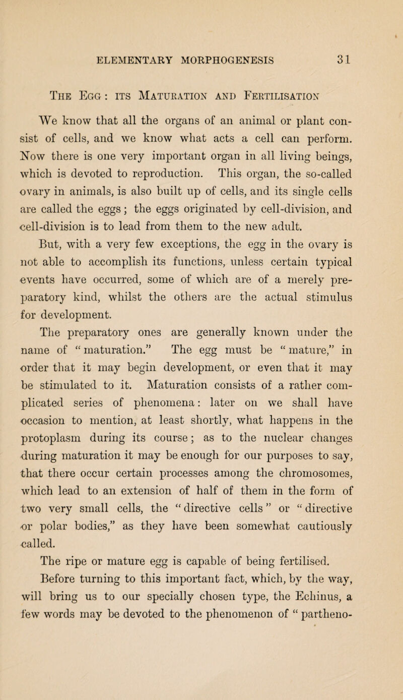 The Egg : its Maturation and Fertilisation We know that all the organs of an animal or plant con¬ sist of cells, and we know what acts a cell can perform. Now there is one very important organ in all living beings, which is devoted to reproduction. This organ, the so-called ovary in animals, is also built up of cells, and its single cells are called the eggs; the eggs originated by cell-division, and cell-division is to lead from them to the new adult. But, with a very few exceptions, the egg in the ovary is not able to accomplish its functions, unless certain typical events have occurred, some of which are of a merely pre¬ paratory kind, whilst the others are the actual stimulus for development. The preparatory ones are generally known under the name of “ maturation.” The egg must be “ mature,” in order that it may begin development, or even that it may be stimulated to it. Maturation consists of a rather com¬ plicated series of phenomena: later on we shall have occasion to mention, at least shortly, what happens in the protoplasm during its course; as to the nuclear changes during maturation it may be enough for our purposes to say, that there occur certain processes among the chromosomes, which lead to an extension of half of them in the form of two very small cells, the “ directive cells ” or “ directive or polar bodies,” as they have been somewhat cautiously called. The ripe or mature egg is capable of being fertilised. Before turning to this important fact, which, by the way, will bring us to our specially chosen type, the Echinus, a few words may be devoted to the phenomenon of “ partheno-