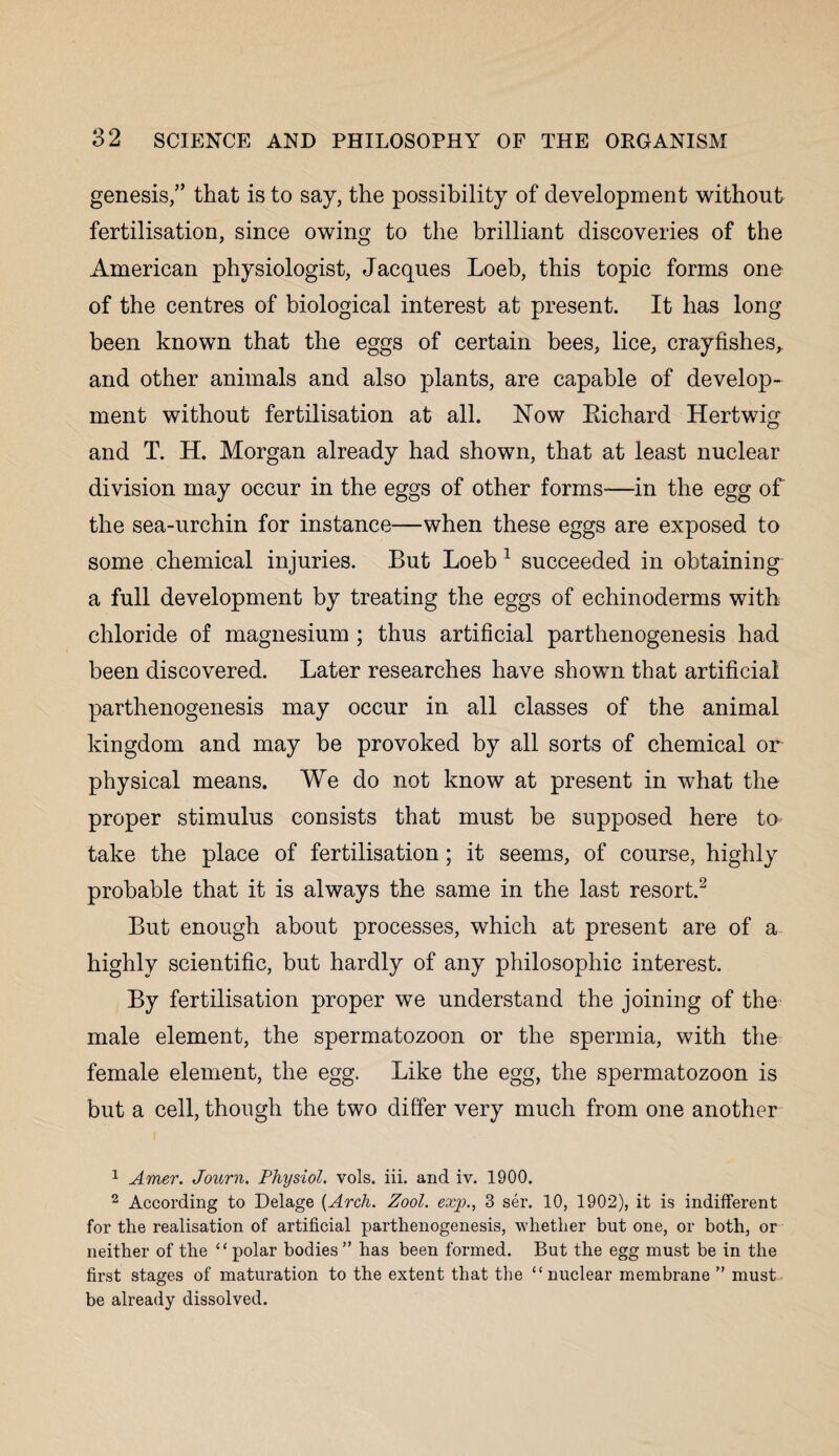 genesis,” that is to say, the possibility of development without fertilisation, since owing to the brilliant discoveries of the American physiologist, Jacques Loeb, this topic forms one of the centres of biological interest at present. It has long been known that the eggs of certain bees, lice, crayfishes, and other animals and also plants, are capable of develop¬ ment without fertilisation at all. Now Eichard Hertwig and T. H. Morgan already had shown, that at least nuclear division may occur in the eggs of other forms—in the egg of the sea-urchin for instance—when these eggs are exposed to some chemical injuries. But Loeb 1 succeeded in obtaining a full development by treating the eggs of echinoderms with chloride of magnesium ; thus artificial parthenogenesis had been discovered. Later researches have shown that artificial parthenogenesis may occur in all classes of the animal kingdom and may be provoked by all sorts of chemical or physical means. We do not know at present in what the proper stimulus consists that must be supposed here to take the place of fertilisation; it seems, of course, highly probable that it is always the same in the last resort.2 But enough about processes, which at present are of a highly scientific, but hardly of any philosophic interest. By fertilisation proper we understand the joining of the male element, the spermatozoon or the spermia, with the female element, the egg. Like the egg, the spermatozoon is but a cell, though the two differ very much from one another 1 Amer. Journ. Physiol, vols. iii. and iv. 1900. 2 According to Delage {Arch. Zool. exp., 3 ser. 10, 1902), it is indifferent for the realisation of artificial parthenogenesis, whether but one, or both, or neither of the “polar bodies ” has been formed. But the egg must be in the first stages of maturation to the extent that the “nuclear membrane ” must be already dissolved.