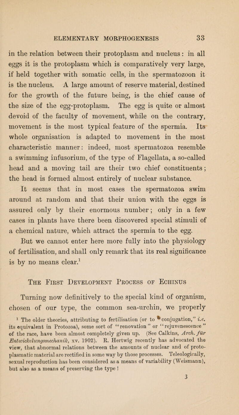 in the relation between their protoplasm and nucleus : in all eggs it is the protoplasm which is comparatively very large, if held together with somatic cells, in the spermatozoon it is the nucleus. A large amount of reserve material, destined for the growth of the future being, is the chief cause of the size of the egg-protoplasm. The egg is quite or almost devoid of the faculty of movement, while on the contrary, movement is the most typical feature of the spermia. Its whole organisation is adapted to movement in the most characteristic manner: indeed, most spermatozoa resemble a swimming infusorium, of the type of Flagellata, a so-called head and a moving tail are their two chief constituents; the head is formed almost entirely of nuclear substance. It seems that in most cases the spermatozoa swim around at random and that their union with the eggs is assured only by their enormous number; only in a few cases in plants have there been discovered special stimuli of a chemical nature, which attract the spermia to the egg. But we cannot enter here more fully into the physiology of fertilisation, and shall only remark that its real significance is by no means clear.1 The First Development Process of Echinus Turning now definitively to the special kind of organism, chosen of our type, the common sea-urchin, we properly 1 The older theories, attributing to fertilisation (or to ^conjugation,” i.e. its equivalent in Protozoa), some sort of “renovation” or “rejuvenescence” of the race, have been almost completely given up. (See Calkins, Arch. fur Entwickelungsmechanik, xv. 1902). R. Hertwig recently has advocated the view, that abnormal relations between the amounts of nuclear and of proto¬ plasmatic material are rectified in some way by those processes. Teleologically, sexual reproduction has been considered as a means of variability (Weismann), but also as a means of preserving the type ! 3