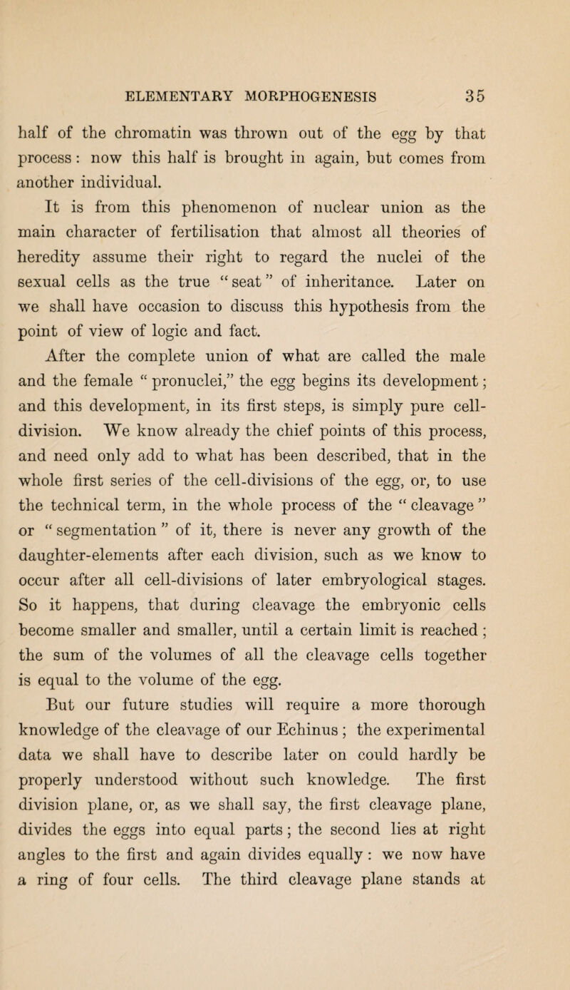 half of the chromatin was thrown out of the egg by that process: now this half is brought in again, but comes from another individual. It is from this phenomenon of nuclear union as the main character of fertilisation that almost all theories of heredity assume their right to regard the nuclei of the sexual cells as the true “ seat ” of inheritance. Later on we shall have occasion to discuss this hypothesis from the point of view of logic and fact. After the complete union of what are called the male and the female “ pronuclei/’ the egg begins its development; and this development, in its first steps, is simply pure cell- division. We know already the chief points of this process, and need only add to what has been described, that in the whole first series of the cell-divisions of the egg, or, to use the technical term, in the whole process of the “ cleavage ” or “ segmentation ” of it, there is never any growth of the daughter-elements after each division, such as we know to occur after all cell-divisions of later embryological stages. So it happens, that during cleavage the embryonic cells become smaller and smaller, until a certain limit is reached; the sum of the volumes of all the cleavage cells together is equal to the volume of the egg. But our future studies will require a more thorough knowledge of the cleavage of our Echinus ; the experimental data we shall have to describe later on could hardly be properly understood without such knowledge. The first division plane, or, as we shall say, the first cleavage plane, divides the eggs into equal parts; the second lies at right angles to the first and again divides equally: we now have a ring of four cells. The third cleavage plane stands at