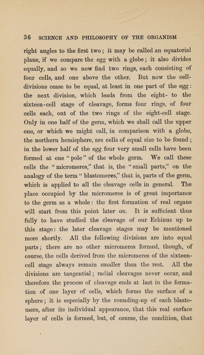 right angles to the first two; it may be called an equatorial plane, if we compare the egg with a globe; it also divides equally, and so we now find two rings, each consisting of four cells, and one above the other. But now the cell- divisions cease to be equal, at least in one part of the egg: the next division, which leads from the eight- to the sixteen-cell stage of cleavage, forms four rings, of four cells each, out of the two rings of the eight-cell stage. Only in one half of the germ, which we shall call the upper one, or which we might call, in comparison with a globe, the northern hemisphere, are cells of equal size to be found ; in the lower half of the egg four very small cells have been formed at one “pole” of the whole germ. We call these cells the “ micromeres,” that is, the “ small parts,” on the analogy of the term “ blastomeres,” that is, parts of the germ, which is applied to all the cleavage cells in general. The place occupied by the micromeres is of great importance to the germ as a whole: the first formation of real organs will start from this point later on. It is sufficient thus fully to have studied the cleavage of our Echinus up to this stage: the later cleavage stages may be mentioned more shortly. All the following divisions are into equal parts; there are no other micromeres formed, though, of course, the cells derived from the micromeres of the sixteen¬ cell stage always remain smaller than the rest. All the divisions are tangential; radial cleavages never occur, and therefore the process of cleavage ends at last in the forma¬ tion of one layer of cells, which forms the surface of a sphere; it is especially by the rounding-up of each blasto- mere, after its individual appearance, that this real surface layer of cells is formed, but, of course, the condition, that