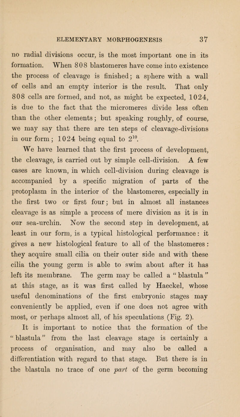 no radial divisions occur, is the most important one in its formation. When 808 blastomeres have come into existence the process of cleavage is finished; a sphere with a wall of cells and an empty interior is the result. That only 808 cells are formed, and not, as might be expected, 1024, is due to the fact that the micromeres divide less often than the other elements; but speaking roughly, of course, we may say that there are ten steps of cleavage-divisions in our form; 1024 being equal to 210. We have learned that the first process of development, the cleavage, is carried out by simple cell-division. A few cases are known, in which cell-division during cleavage is accompanied by a specific migration of parts of the protoplasm in the interior of the blastomeres, especially in the first two or first four; but in almost all instances cleavage is as simple a process of mere division as it is in our sea-urchin. Now the second step in development, at least in our form, is a typical histological performance: it gives a new histological feature to all of the blastomeres : they acquire small cilia on their outer side and with these cilia the young germ is able to swim about after it has left its membrane. The germ may be called a “ blastula ” at this stage, as it was first called by Haeckel, whose useful denominations of the first embryonic stages may conveniently be applied, even if one does not agree with most, or perhaps almost all, of his speculations (Tig. 2). It is important to notice that the formation of the “ blastula ” from the last cleavage stage is certainly a process of organisation, and may also be called a differentiation with regard to that stage. But there is in the blastula no trace of one 'part of the germ becoming
