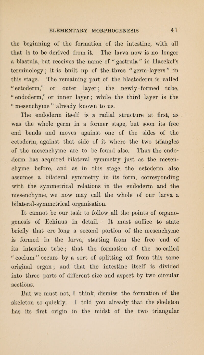 the beginning of the formation of the intestine, with all that is to be derived from it. The larva now is no longer a blastula, but receives the name of “ gastrula ” in Haeckel’s terminology; it is built up of the three “ germ-layers ” in this stage. The remaining part of the blastoderm is called “ ectoderm,” or outer layer; the newly-formed tube, “ endoderm,” or inner layer; while the third layer is the “ mesenchyme ” already known to us. The endoderm itself is a radial structure at first, as was the whole germ in a former stage, but soon its free end bends and moves against one of the sides of the ectoderm, against that side of it where the two triangles of the mesenchyme are to be found also. Thus the endo¬ derm has acquired bilateral symmetry just as the mesen¬ chyme before, and as in this stage the ectoderm also assumes a bilateral symmetry in its form, corresponding with the symmetrical relations in the endoderm and the mesenchyme, we now may call the whole of our larva a bilateral-symmetrical organisation. It cannot be our task to follow all the points of organo¬ genesis of Echinus in detail. It must suffice to state briefly that ere long a second portion of the mesenchyme is formed in the larva, starting from the free end of its intestine tube; that the formation of the so-called “ coelum ” occurs by a sort of splitting off from this same original organ; and that the intestine itself is divided into three parts of different size and aspect by two circular sections. But we must not, I think, dismiss the formation of the skeleton so quickly. I told you already that the skeleton has its first origin in the midst of the two triangular