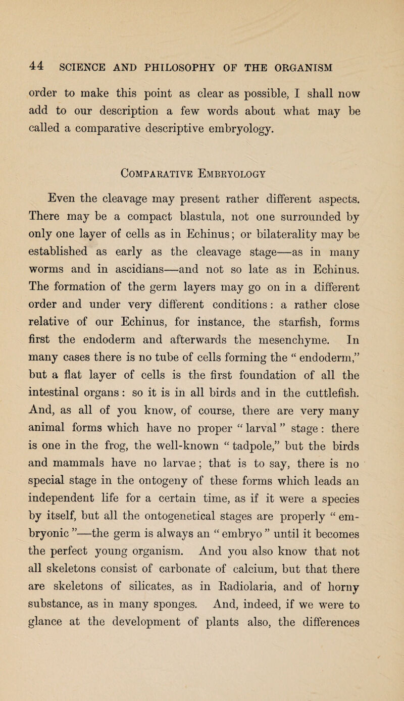 order to make this point as clear as possible, I shall now add to our description a few words about what may be called a comparative descriptive embryology. Comparative Embryology Even the cleavage may present rather different aspects. There may be a compact blastula, not one surrounded by only one layer of cells as in Echinus; or bilaterality may be established as early as the cleavage stage—as in many worms and in ascidians—and not so late as in Echinus. The formation of the germ layers may go on in a different order and under very different conditions: a rather close relative of our Echinus, for instance, the starfish, forms first the endoderm and afterwards the mesenchyme. In many cases there is no tube of cells forming the “ endoderm,” but a flat layer of cells is the first foundation of all the intestinal organs : so it is in all birds and in the cuttlefish. And, as all of you know, of course, there are very many animal forms which have no proper “ larval ” stage: there is one in the frog, the well-known “ tadpole,” but the birds and mammals have no larvae; that is to say, there is no special stage in the ontogeny of these forms which leads an independent life for a certain time, as if it were a species by itself, but all the ontogenetical stages are properly “ em¬ bryonic ”—the germ is always an “ embryo ” until it becomes the perfect young organism. And you also know that not all skeletons consist of carbonate of calcium, but that there are skeletons of silicates, as in Eadiolaria, and of horny substance, as in many sponges. And, indeed, if we were to glance at the development of plants also, the differences