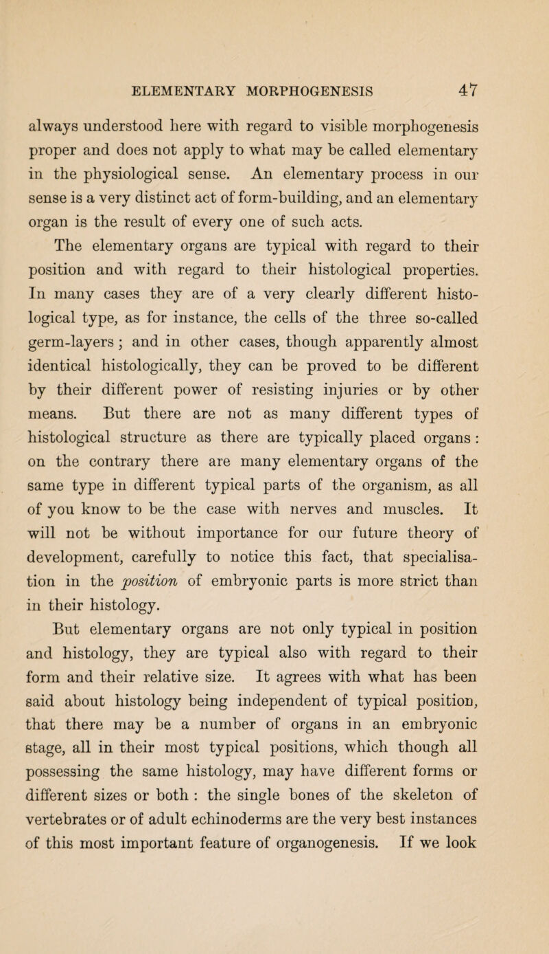 always understood here with regard to visible morphogenesis proper and does not apply to what may be called elementary in the physiological sense. An elementary process in our sense is a very distinct act of form-building, and an elementary organ is the result of every one of such acts. The elementary organs are typical with regard to their position and with regard to their histological properties. In many cases they are of a very clearly different histo¬ logical type, as for instance, the cells of the three so-called germ-layers; and in other cases, though apparently almost identical histologically, they can be proved to be different by their different power of resisting injuries or by other means. But there are not as many different types of histological structure as there are typically placed organs : on the contrary there are many elementary organs of the same type in different typical parts of the organism, as all of you know to be the case with nerves and muscles. It will not be without importance for our future theory of development, carefully to notice this fact, that specialisa¬ tion in the position of embryonic parts is more strict than in their histology. But elementary organs are not only typical in position and histology, they are typical also with regard to their form and their relative size. It agrees with what has been said about histology being independent of typical position, that there may be a number of organs in an embryonic stage, all in their most typical positions, which though all possessing the same histology, may have different forms or different sizes or both : the single bones of the skeleton of vertebrates or of adult echinoderms are the very best instances of this most important feature of organogenesis. If we look