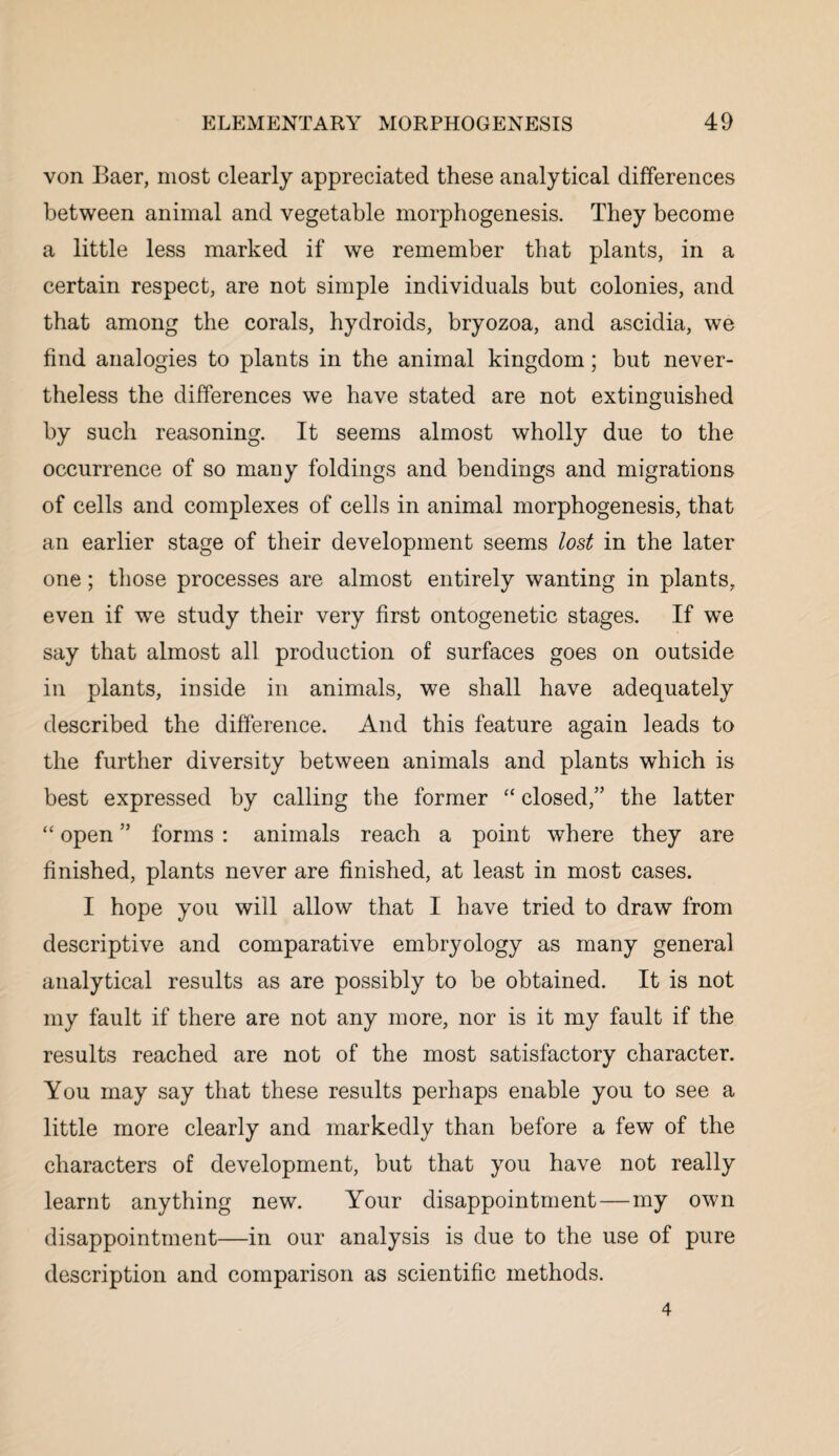 von Baer, most clearly appreciated these analytical differences between animal and vegetable morphogenesis. They become a little less marked if we remember that plants, in a certain respect, are not simple individuals but colonies, and that among the corals, hydroids, bryozoa, and ascidia, we find analogies to plants in the animal kingdom; but never¬ theless the differences we have stated are not extinguished by such reasoning. It seems almost wholly due to the occurrence of so many foldings and bendings and migrations of cells and complexes of cells in animal morphogenesis, that an earlier stage of their development seems lost in the later one; those processes are almost entirely wanting in plants, even if wTe study their very first ontogenetic stages. If we say that almost all production of surfaces goes on outside in plants, inside in animals, we shall have adequately described the difference. And this feature again leads to the further diversity between animals and plants which is best expressed by calling the former “ closed,” the latter “ open ” forms : animals reach a point where they are finished, plants never are finished, at least in most cases. I hope you will allow that I have tried to draw from descriptive and comparative embryology as many general analytical results as are possibly to be obtained. It is not my fault if there are not any more, nor is it my fault if the results reached are not of the most satisfactory character. You may say that these results perhaps enable you to see a little more clearly and markedly than before a few of the characters of development, but that you have not really learnt anything new. Your disappointment—my own disappointment—in our analysis is due to the use of pure description and comparison as scientific methods. 4