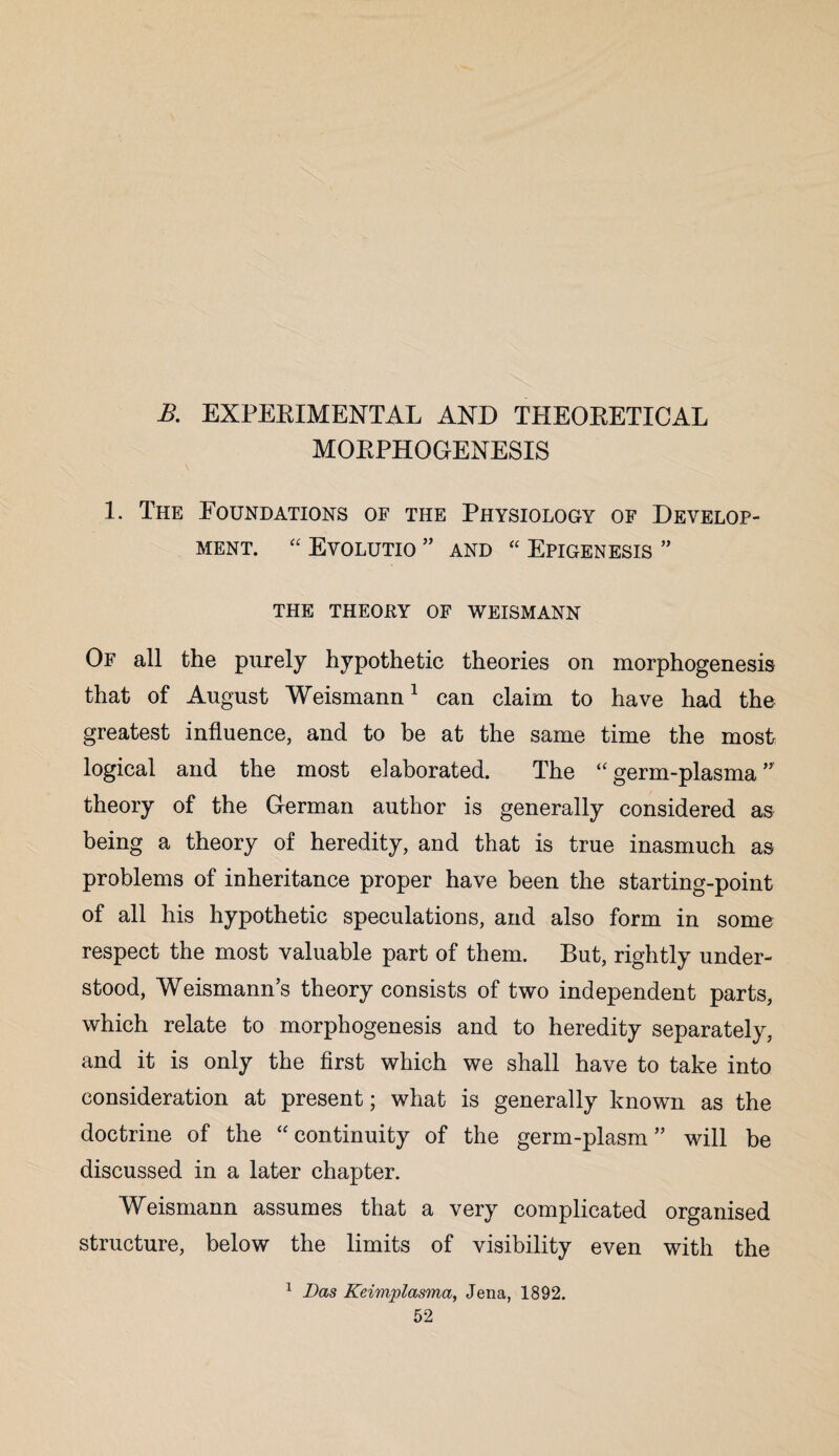 B. EXPERIMENTAL AND THEORETICAL MORPHOGENESIS 1. The Eoundations of the Physiology of Develop¬ ment. “ Evolutio ” and “ Epigenesis ” TFIE THEORY OF WEISMANN Of all the purely hypothetic theories on morphogenesis that of August Weismann1 can claim to have had the greatest influence, and to be at the same time the most logical and the most elaborated. The “ germ-plasma ” theory of the German author is generally considered as being a theory of heredity, and that is true inasmuch as problems of inheritance proper have been the starting-point of all his hypothetic speculations, and also form in some respect the most valuable part of them. But, rightly under¬ stood, Weismann’s theory consists of two independent parts, which relate to morphogenesis and to heredity separately, and it is only the first which we shall have to take into consideration at present; what is generally known as the doctrine of the “ continuity of the germ-plasm ” will be discussed in a later chapter. Weismann assumes that a very complicated organised structure, below the limits of visibility even with the 1 Das Keimplasma, Jena, 1892.