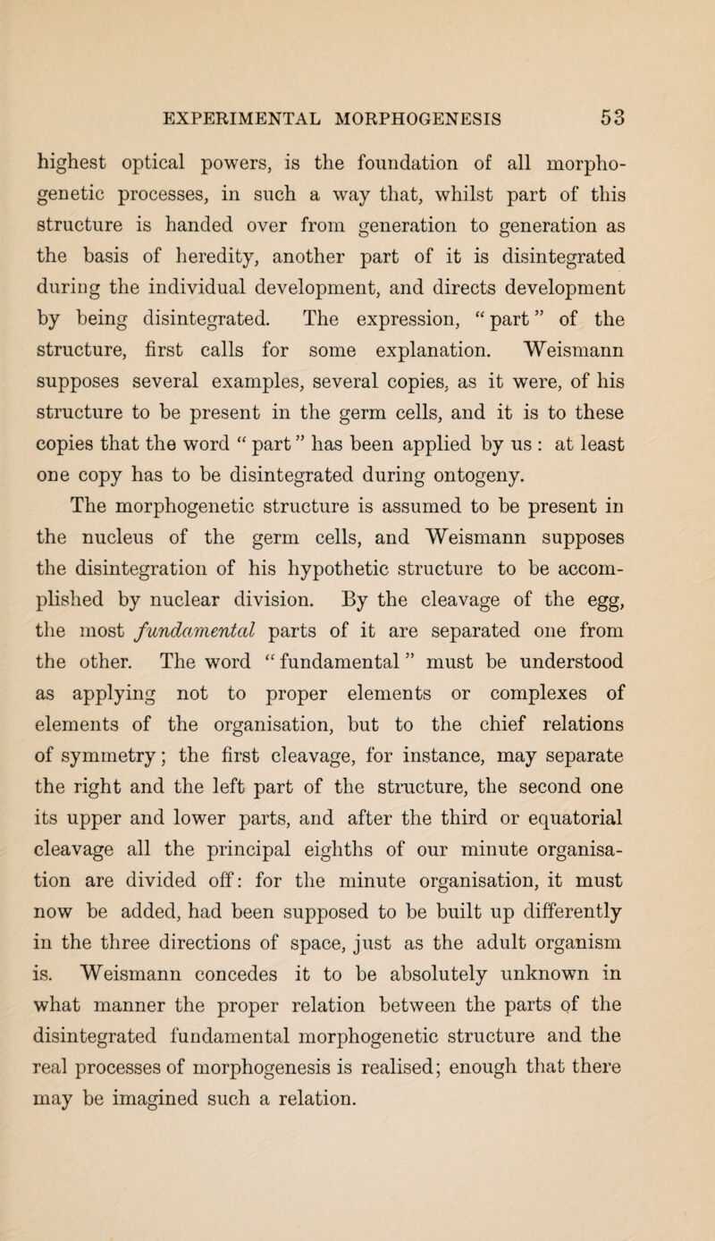 highest optical powers, is the foundation of all morpho¬ genetic processes, in such a way that, whilst part of this structure is handed over from generation to generation as the basis of heredity, another part of it is disintegrated during the individual development, and directs development by being disintegrated. The expression, “ part ” of the structure, first calls for some explanation. Weismann supposes several examples, several copies, as it were, of his structure to be present in the germ cells, and it is to these copies that the word “ part ” has been applied by us : at least one copy has to be disintegrated during ontogeny. The morphogenetic structure is assumed to be present in the nucleus of the germ cells, and Weismann supposes the disintegration of his hypothetic structure to be accom¬ plished by nuclear division. By the cleavage of the egg, the most fundamental parts of it are separated one from the other. The word “ fundamental ” must be understood as applying not to proper elements or complexes of elements of the organisation, but to the chief relations of symmetry; the first cleavage, for instance, may separate the right and the left part of the structure, the second one its upper and lower parts, and after the third or equatorial cleavage all the principal eighths of our minute organisa¬ tion are divided off: for the minute organisation, it must now be added, had been supposed to be built up differently in the three directions of space, just as the adult organism is. Weismann concedes it to be absolutely unknown in what manner the proper relation between the parts of the disintegrated fundamental morphogenetic structure and the real processes of morphogenesis is realised; enough that there may be imagined such a relation.