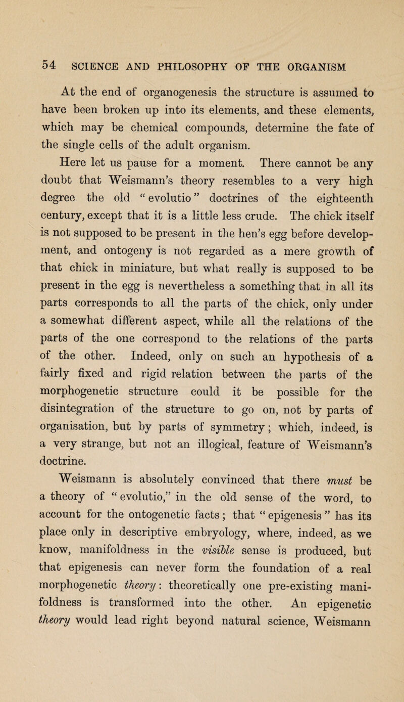 At the end of organogenesis the structure is assumed to have been broken up into its elements, and these elements, which may be chemical compounds, determine the fate of the single cells of the adult organism. Here let us pause for a moment. There cannot be any doubt that Weismann’s theory resembles to a very high degree the old “ evolutio ” doctrines of the eighteenth century, except that it is a little less crude. The chick itself is not supposed to be present in the hen’s egg before develop¬ ment, and ontogeny is not regarded as a mere growth of that chick in miniature, but what really is supposed to be present in the egg is nevertheless a something that in all its parts corresponds to all the parts of the chick, only under a somewhat different aspect, while all the relations of the parts of the one correspond to the relations of the parts of the other. Indeed, only on such an hypothesis of a fairly fixed and rigid relation between the parts of the morphogenetic structure could it be possible for the disintegration ol the structure to go on, not by parts of organisation, but by parts of symmetry; which, indeed, is a very strange, but not an illogical, feature of Weismann’s doctrine. Weismann is absolutely convinced that there must be a theory of “ evolutio,” in the old sense of the word, to account for the ontogenetic facts; that “ epigenesis ” has its place only in descriptive embryology, where, indeed, as we know, manifoldness in the visible sense is produced, but that epigenesis can never form the foundation of a real morphogenetic theory: theoretically one pre-existing mani¬ foldness is transformed into the other. An epigenetic theory would lead right beyond natural science, Weismann