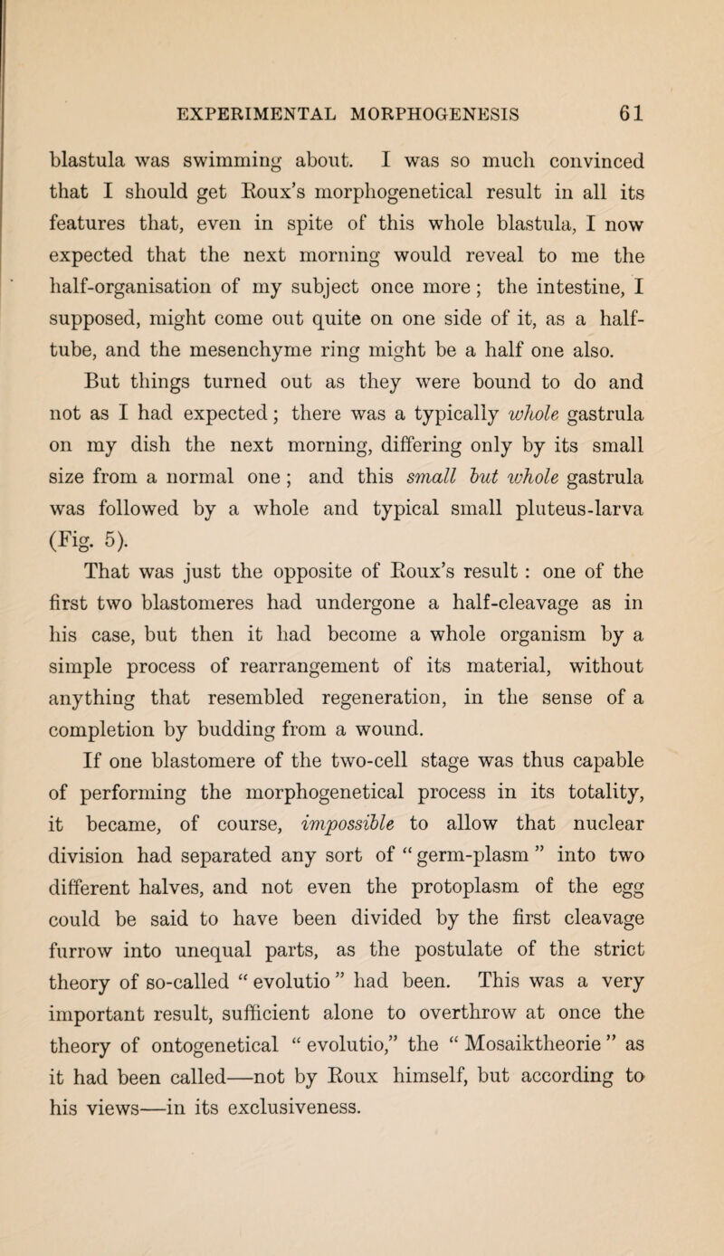 blastula was swimming about. I was so much convinced that I should get Roux’s morphogenetical result in all its features that, even in spite of this whole blastula, I now expected that the next morning would reveal to me the half-organisation of my subject once more; the intestine, I supposed, might come out quite on one side of it, as a half¬ tube, and the mesenchyme ring might be a half one also. But things turned out as they were bound to do and not as I had expected; there was a typically whole gastrula on my dish the next morning, differing only by its small size from a normal one; and this small but whole gastrula was followed by a whole and typical small pluteus-larva (Fig. 5). That was just the opposite of Roux’s result: one of the first two blastomeres had undergone a half-cleavage as in his case, but then it had become a whole organism by a simple process of rearrangement of its material, without anything that resembled regeneration, in the sense of a completion by budding from a wound. If one blastomere of the two-cell stage was thus capable of performing the morphogenetical process in its totality, it became, of course, impossible to allow that nuclear division had separated any sort of “ germ-plasm ” into two different halves, and not even the protoplasm of the egg could be said to have been divided by the first cleavage furrow into unequal parts, as the postulate of the strict theory of so-called “ evolutio ” had been. This was a very important result, sufficient alone to overthrow at once the theory of ontogenetical “ evolutio,” the “ Mosaiktheorie ” as it had been called—not by Roux himself, but according to his views—in its exclusiveness.