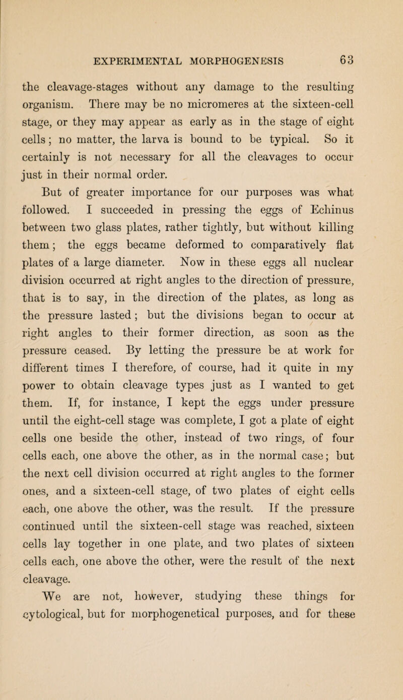 the cleavage-stages without any damage to the resulting organism. There may be no micromeres at the sixteen-cell stage, or they may appear as early as in the stage of eight cells; no matter, the larva is bound to be typical. So it certainly is not necessary for all the cleavages to occur just in their normal order. But of greater importance for our purposes was what followed. I succeeded in pressing the eggs of Echinus between two glass plates, rather tightly, but without killing them; the eggs became deformed to comparatively flat plates of a large diameter. Now in these eggs all nuclear division occurred at right angles to the direction of pressure, that is to say, in the direction of the plates, as long as the pressure lasted ; but the divisions began to occur at right angles to their former direction, as soon as the pressure ceased. By letting the pressure be at work for different times I therefore, of course, had it quite in my power to obtain cleavage types just as I wanted to get them. If, for instance, I kept the eggs under pressure until the eight-cell stage was complete, I got a plate of eight cells one beside the other, instead of two rings, of four cells each, one above the other, as in the normal case; but the next cell division occurred at right angles to the former ones, and a sixteen-cell stage, of two plates of eight cells each, one above the other, was the result. If the pressure continued until the sixteen-cell stage was reached, sixteen cells lay together in one plate, and two plates of sixteen cells each, one above the other, were the result of the next cleavage. We are not, however, studying these things for cytological, but for morphogenetical purposes, and for these