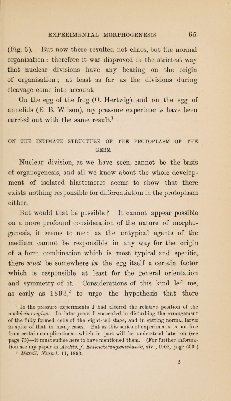 (Fig. 6). But now there resulted not chaos, but the normal organisation: therefore it was disproved in the strictest way that nuclear divisions have any bearing on the origin of organisation; at least as far as the divisions during cleavage come into account. On the egg of the frog (0. Hertwig), and on the egg of annelids (E. B. Wilson), my pressure experiments have been carried out with the same result.1 ON THE INTIMATE STRUCTURE OF THE PROTOPLASM OF THE GERM Nuclear division, as we have seen, cannot be the basis of organogenesis, and all we know about the whole develop¬ ment of isolated blastomeres seems to show that there exists nothing responsible for differentiation in the protoplasm either. But would that be possible ? It cannot appear possible on a more profound consideration of the nature of morpho¬ genesis, it seems to me: as the untypical agents of the medium cannot be responsible in any way for the origin of a form combination which is most typical and specific, there must be somewhere in the egg itself a certain factor which is responsible at least for the general orientation and symmetry of it. Considerations of this kind led me, as early as 1893,2 to urge the hypothesis that there 1 In the pressure experiments I had altered the relative position of the nuclei in origine. In later years I succeeded in disturbing the arrangement of the fully formed cells of the eight-cell stage, and in getting normal larvae in spite of that in many cases. But as this series of experiments is not free from certain complications—which in part will be understood later on (see page 73)—it must suffice here to have mentioned them. (For further informa¬ tion see my paper in Archiv. f. Entwickelungsmechanik, xiv., 1902, page 500.) 2 Mitteil. Neapel. 11, 1893. 5