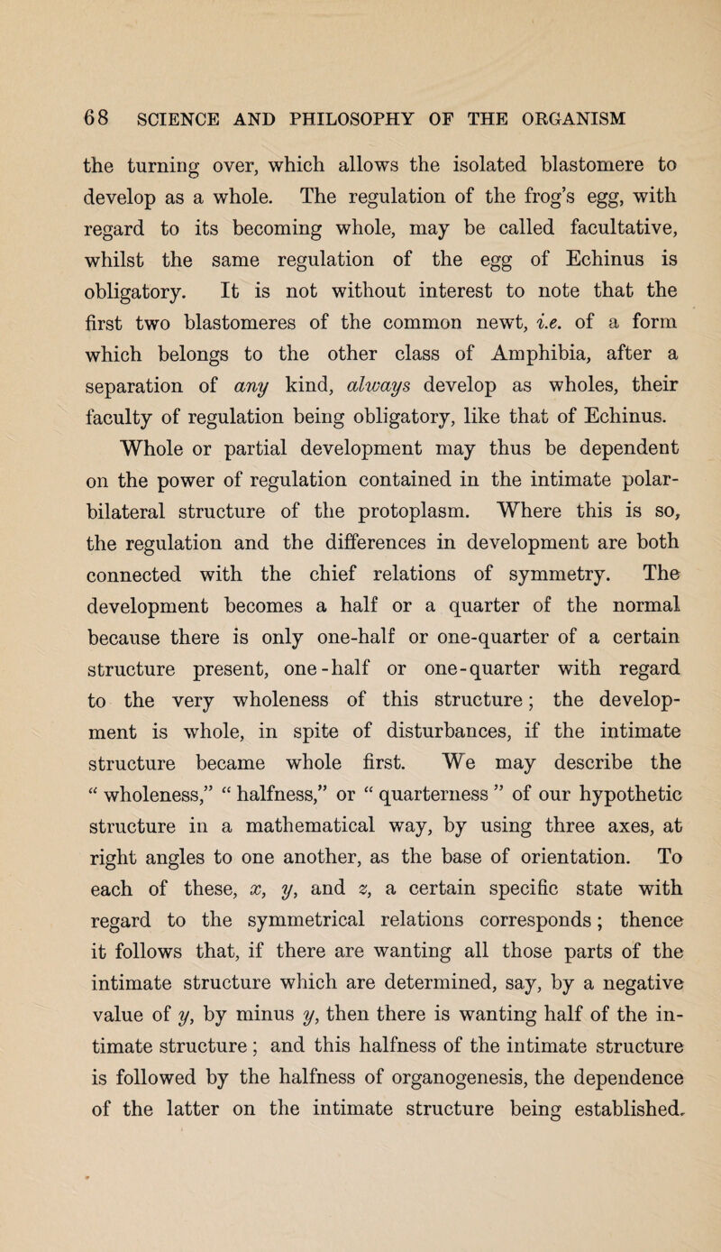 the turning over, which allows the isolated blastomere to develop as a whole. The regulation of the frog’s egg, with regard to its becoming whole, may be called facultative, whilst the same regulation of the egg of Echinus is obligatory. It is not without interest to note that the first two blastomeres of the common newt, i.e. of a form which belongs to the other class of Amphibia, after a separation of any kind, alvjays develop as wholes, their faculty of regulation being obligatory, like that of Echinus. Whole or partial development may thus be dependent on the power of regulation contained in the intimate polar- bilateral structure of the protoplasm. Where this is so, the regulation and the differences in development are both connected with the chief relations of symmetry. The development becomes a half or a quarter of the normal because there is only one-half or one-quarter of a certain structure present, one-half or one-quarter with regard to the very wholeness of this structure; the develop¬ ment is whole, in spite of disturbances, if the intimate structure became whole first. We may describe the “ wholeness,” “ halfness,” or “ quarterness ” of our hypothetic structure in a mathematical way, by using three axes, at right angles to one another, as the base of orientation. To each of these, x, y, and z, a certain specific state with regard to the symmetrical relations corresponds; thence it follows that, if there are wanting all those parts of the intimate structure which are determined, say, by a negative value of y, by minus y, then there is wanting half of the in¬ timate structure ; and this halfness of the intimate structure is followed by the halfness of organogenesis, the dependence of the latter on the intimate structure being established.