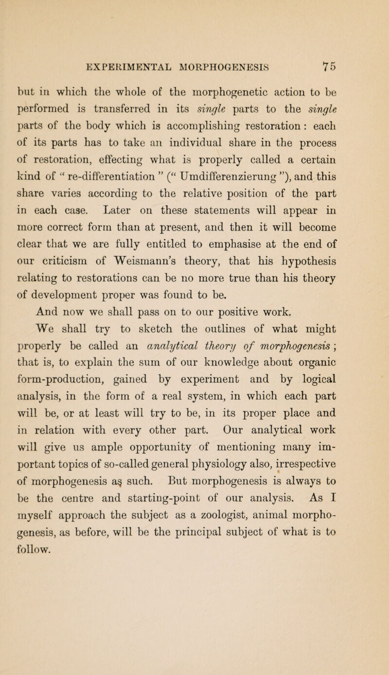 but in which the whole of the morphogenetic action to be performed is transferred in its single parts to the single parts of the body which is accomplishing restoration: each of its parts has to take an individual share in the process of restoration, effecting what is properly called a certain kind of “ re-differentiation ” (“ Umdifferenzierung ”), and this share varies according to the relative position of the part in each case. Later on these statements will appear in more correct form than at present, and then it will become clear that we are fully entitled to emphasise at the end of our criticism of Weismann’s theory, that his hypothesis relating to restorations can be no more true than his theory of development proper was found to be. And now we shall pass on to our positive work. We shall try to sketch the outlines of what might properly be called an analytical theory of morphogenesis; that is, to explain the sum of our knowledge about organic form-production, gained by experiment and by logical analysis, in the form of a real system, in which each part will be, or at least will try to be, in its proper place and in relation with every other part. Our analytical work will give us ample opportunity of mentioning many im¬ portant topics of so-called general physiology also, irrespective of morphogenesis a§ such. But morphogenesis is always to be the centre and starting-point of our analysis. As I myself approach the subject as a zoologist, animal morpho¬ genesis, as before, will be the principal subject of what is to follow.