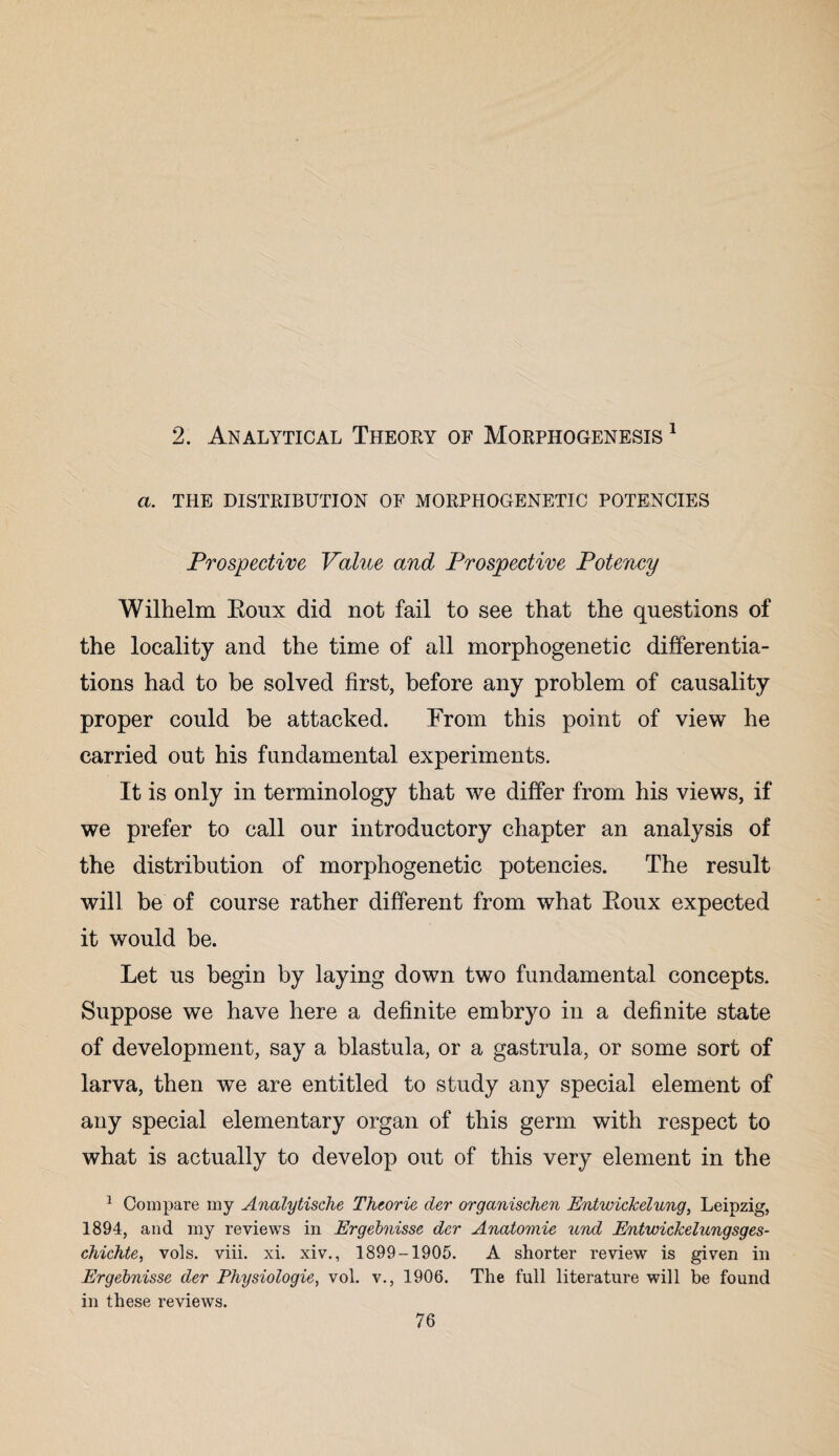 2. Analytical Theory of Morphogenesis 1 a. THE DISTRIBUTION OF MORPHOGENETIC POTENCIES Prospective Value and Prospective Potency Wilhelm Roux did not fail to see that the questions of the locality and the time of all morphogenetic differentia¬ tions had to be solved first, before any problem of causality proper could be attacked. From this point of view he carried out his fundamental experiments. It is only in terminology that we differ from his views, if we prefer to call our introductory chapter an analysis of the distribution of morphogenetic potencies. The result will be of course rather different from what Roux expected it would be. Let us begin by laying down two fundamental concepts. Suppose we have here a definite embryo in a definite state of development, say a blastula, or a gastrula, or some sort of larva, then we are entitled to study any special element of any special elementary organ of this germ with respect to what is actually to develop out of this very element in the 1 Compare my Analytische Theorie der organischen Entwickelung, Leipzig, 1894, and my reviews in Ergebnisse der Anatomic und Entwickelungsges- chichte, vols. viii. xi. xiv., 1899-1905. A shorter review is given in Ergebnisse der Physiologic, vol. v., 1906. The full literature will be found in these reviews.