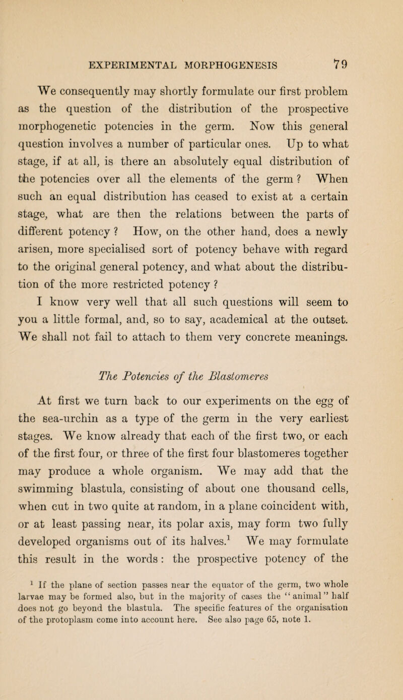 We consequently may shortly formulate our first problem as the question of the distribution of the prospective morphogenetic potencies in the germ. Now this general question involves a number of particular ones. Up to what stage, if at all, is there an absolutely equal distribution of the potencies over all the elements of the germ ? When such an equal distribution has ceased to exist at a certain stage, what are then the relations between the parts of different potency ? How, on the other hand, does a newly arisen, more specialised sort of potency behave with regard to the original general potency, and what about the distribu¬ tion of the more restricted potency ? I know very well that all such questions will seem to you a little formal, and, so to say, academical at the outset. We shall not fail to attach to them very concrete meanings. The Potencies of the Blastomeres At first we turn back to our experiments on the egg of the sea-urchin as a type of the germ in the very earliest stages. We know already that each of the first two, or each of the first four, or three of the first four blastomeres together may produce a whole organism. We may add that the swimming blastula, consisting of about one thousand cells, when cut in two quite at random, in a plane coincident with, or at least passing near, its polar axis, may form two fully developed organisms out of its halves.1 We may formulate this result in the words : the prospective potency of the 1 If the plane of section passes near the equator of the germ, two whole larvae may be formed also, but in the majority of cases the “animal” half does not go beyond the blastula. The specific features of the organisation of the protoplasm come into account here. See also page 65, note 1.