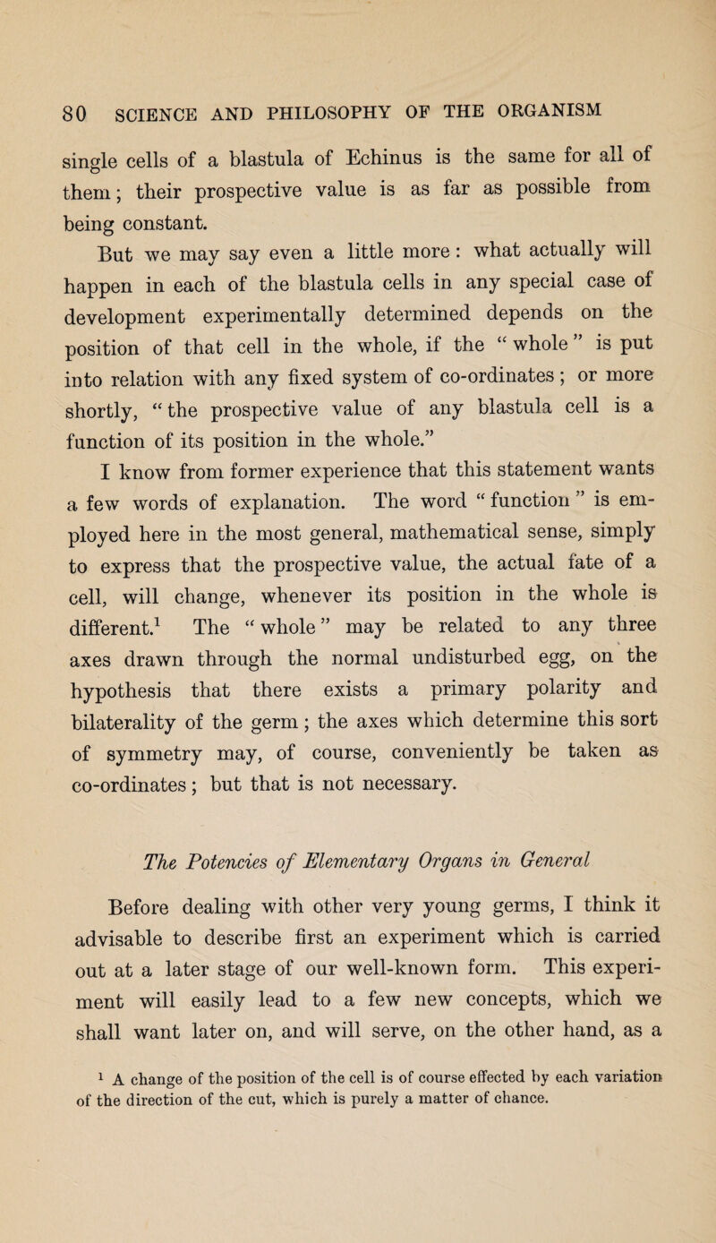 single cells of a blastula of Echinus is the same for all of them; their prospective value is as far as possible from being constant. But we may say even a little more: what actually will happen in each of the blastula cells in any special case of development experimentally determined depends on the position of that cell in the whole, if the “ whole ” is put into relation with any fixed system of co-ordinates; or more shortly, “ the prospective value of any blastula cell is a function of its position in the whole.” I know from former experience that this statement wants a few words of explanation. The word “ function ” is em¬ ployed here in the most general, mathematical sense, simply to express that the prospective value, the actual fate of a cell, will change, whenever its position in the whole is different.1 The “ whole” may be related to any three V axes drawn through the normal undisturbed egg, on the hypothesis that there exists a primary polarity and bilaterality of the germ; the axes which determine this sort of symmetry may, of course, conveniently be taken as co-ordinates; but that is not necessary. The Potencies of Elementary Organs in General Before dealing with other very young germs, I think it advisable to describe first an experiment which is carried out at a later stage of our well-known form. This experi¬ ment will easily lead to a few new concepts, which we shall want later on, and will serve, on the other hand, as a 1 A change of the position of the cell is of course effected by each variation of the direction of the cut, which is purely a matter of chance.