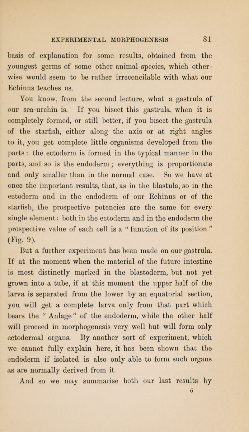 basis of explanation for some results, obtained from the youngest germs of some other animal species, which other¬ wise would seem to be rather irreconcilable with what our Echinus teaches us. You know, from the second lecture, what a gastrula of our sea-urchin is. If you bisect this gastrula, when it is completely formed, or still better, if you bisect the gastrula of the starfish, either along the axis or at right angles to it, you get complete little organisms developed from the parts: the ectoderm is formed in the typical manner in the parts, and so is the endoderm; everything is proportionate and only smaller than in the normal case. So we have at once the important results, that, as in the blastula, so in the ectoderm and in the endoderm of our Echinus or of the starfish, the prospective potencies are the same for every single element: both in the ectoderm and in the endoderm the prospective value of each cell is a “ function of its position ” (Fig. 9). But a further experiment has been made on our gastrula. If at the moment when the material of the future intestine is most distinctly marked in the blastoderm, but not yet grown into a tube, if at this moment the upper half of the larva is separated from the lower by an equatorial section, you will get a complete larva only from that part which bears the “ Anlage ” of the endoderm, while the other half will proceed in morphogenesis very well but will form only ectodermal organs. By another sort of experiment, which we cannot fully explain here, it has been shown that the endoderm if isolated is also only able to form such organs as are normally derived from it. And so we may summarise both our last results by 6