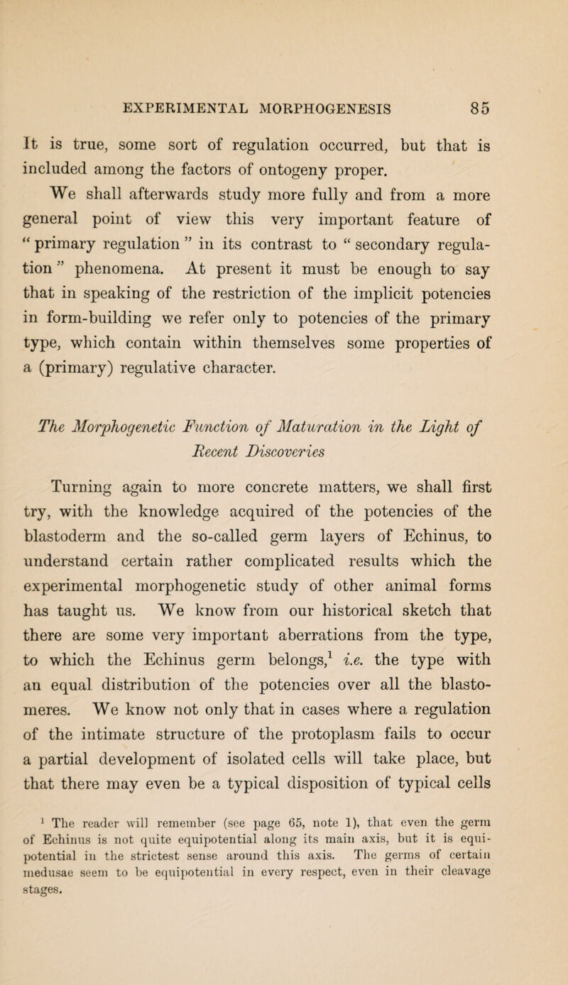 It is true, some sort of regulation occurred, but that is included among the factors of ontogeny proper. We shall afterwards study more fully and from a more general point of view this very important feature of “ primary regulation ” in its contrast to “ secondary regula¬ tion ” phenomena. At present it must be enough to say that in speaking of the restriction of the implicit potencies in form-building we refer only to potencies of the primary type, which contain within themselves some properties of a (primary) regulative character. The Morphogenetic Function of Maturation in the Light of Recent Discoveries Turning again to more concrete matters, we shall first try, with the knowledge acquired of the potencies of the blastoderm and the so-called germ layers of Echinus, to understand certain rather complicated results which the experimental morphogenetic study of other animal forms has taught us. We know from our historical sketch that there are some very important aberrations from the type, to which the Echinus germ belongs,1 i.e. the type with an equal distribution of the potencies over all the blasto- meres. We know not only that in cases where a regulation of the intimate structure of the protoplasm fails to occur a partial development of isolated cells will take place, but that there may even be a typical disposition of typical cells 1 The reader will remember (see page 65, note 1), that even the germ of Echinus is not quite equipotential along its main axis, but it is equi- potential in the strictest sense around this axis. The germs of certain medusae seem to be equipotential in every respect, even in their cleavage stages.