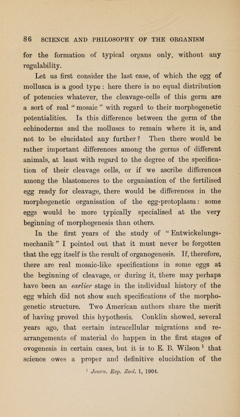 for the formation of typical organs only, without any regulability. Let us first consider the last case, of which the egg of mollusca is a good type: here there is no equal distribution of potencies whatever, the cleavage-cells of this germ are a sort of real “ mosaic ” with regard to their morphogenetic potentialities. Is this difference between the germ of the echinoderms and the molluscs to remain where it is, and not to be elucidated any further? Then there would be rather important differences among the germs of different animals, at least with regard to the degree of the specifica¬ tion of their cleavage cells, or if we ascribe differences among the blastomeres to the organisation of the fertilised egg ready for cleavage, there would be differences in the morphogenetic organisation of the egg-protoplasm: some eggs would be more typically specialised at the very beginning of morphogenesis than others. In the first years of the study of “ Entwickelungs- mechanik ” I pointed out that it must never be forgotten that the egg itself is the result of organogenesis. If, therefore, there are real mosaic-like specifications in some eggs at the beginning of cleavage, or during it, there may perhaps have been an earlier stage in the individual history of the egg which did not show such specifications of the morpho¬ genetic structure. Two American authors share the merit of having proved this hypothesis. Conklin showed, several years ago, that certain intracellular migrations and re¬ arrangements of material do happen in the first stages of ovogenesis in certain cases, but it is to E. B. Wilson 1 that science owes a proper and definitive elucidation of the 1 Journ. Exp. Zool. 1, 1904.
