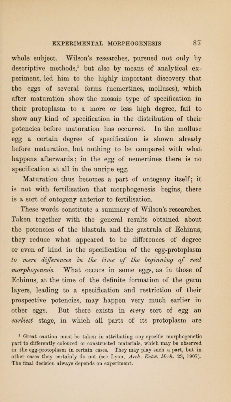 whole subject. Wilson’s researches, pursued not only by descriptive methods,1 but also by means of analytical ex¬ periment, led him to the highly important discovery that the eggs of several forms (nemertines, molluscs), which after maturation show the mosaic type of specification in their protoplasm to a more or less high degree, fail to show any kind of specification in the distribution of their potencies before maturation has occurred. In the mollusc egg a certain degree of specification is shown already before maturation, but nothing to be compared with what happens afterwards; in the egg of nemertines there is no specification at all in the unripe egg. Maturation thus becomes a part of ontogeny itself; it is not with fertilisation that morphogenesis begins, there is a sort of ontogeny anterior to fertilisation. These words constitute a summary of Wilson’s researches. Taken together with the general results obtained about the potencies of the blastula and the gastrula of Echinus, they reduce what appeared to be differences of degree or even of kind in the specification of the egg-protoplasm to mere differences in the time of the beginning of real morphogenesis. What occurs in some eggs, as in those of Echinus, at the time of the definite formation of the germ layers, leading to a specification and restriction of their prospective potencies, may happen very much earlier in other eggs. But there exists in every sort of egg an earliest stage, in which all parts of its protoplasm are 1 Great caution must be taken in attributing any specific morphogenetic part to differently coloured or constructed materials, which may be observed in the egg-protoplasm in certain cases. They may play such a part, but in other cases they certainly do not (see Lyon, Arch. Entw. Mech. 23, 1907). The final decision always depends on experiment.