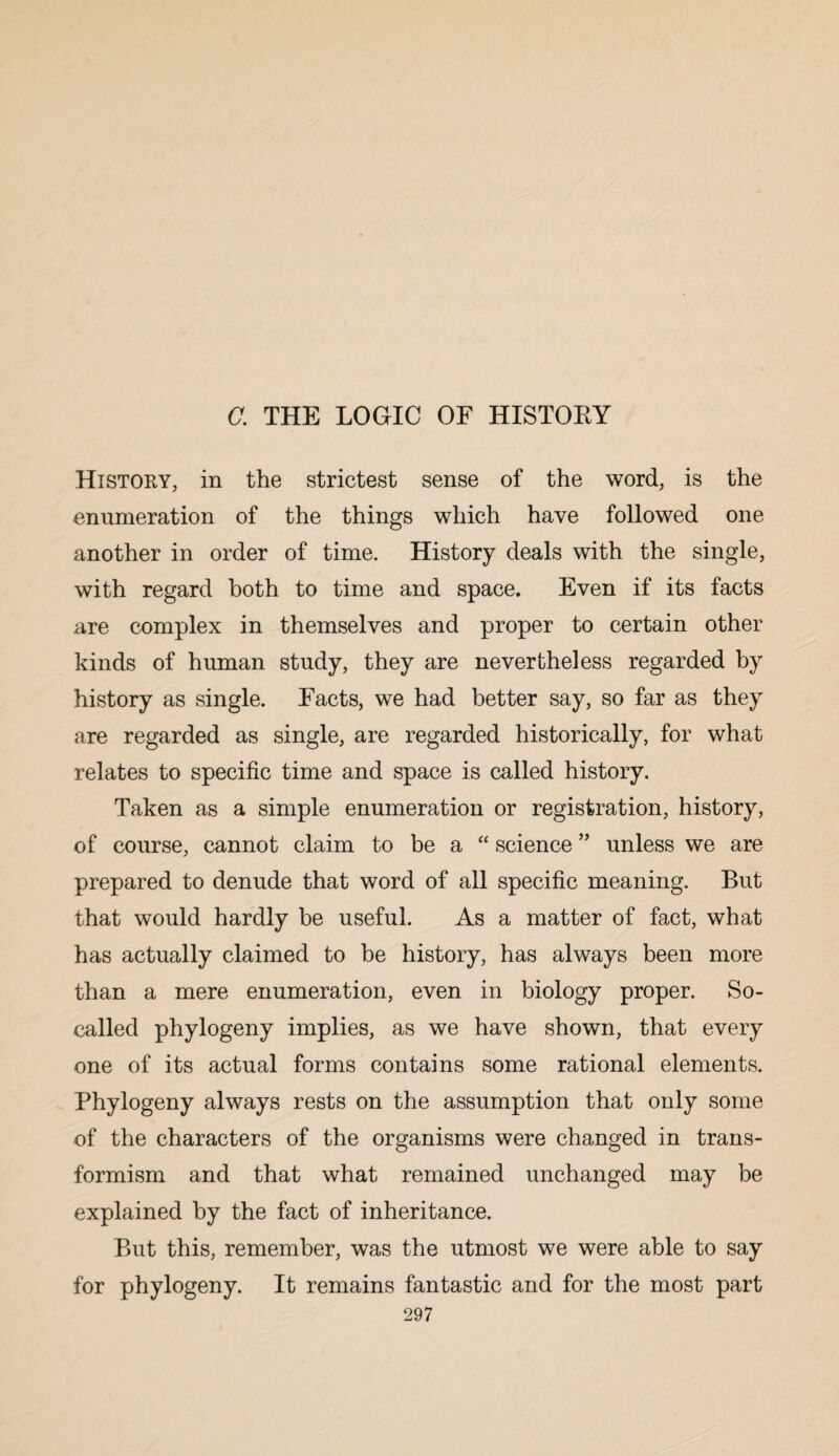 a THE LOGIC OF HISTOEY History, in the strictest sense of the word, is the enumeration of the things which have followed one another in order of time. History deals with the single, with regard both to time and space. Even if its facts are complex in themselves and proper to certain other kinds of human study, they are nevertheless regarded by history as single. Facts, we had better say, so far as they are regarded as single, are regarded historically, for what relates to specific time and space is called history. Taken as a simple enumeration or registration, history, of course, cannot claim to be a “ science ” unless we are prepared to denude that word of all specific meaning. But that would hardly be useful. As a matter of fact, what has actually claimed to be history, has always been more than a mere enumeration, even in biology proper. So- called phylogeny implies, as we have shown, that every one of its actual forms contains some rational elements. Phylogeny always rests on the assumption that only some of the characters of the organisms were changed in trans- formism and that what remained unchanged may be explained by the fact of inheritance. But this, remember, was the utmost we were able to say for phylogeny. It remains fantastic and for the most part