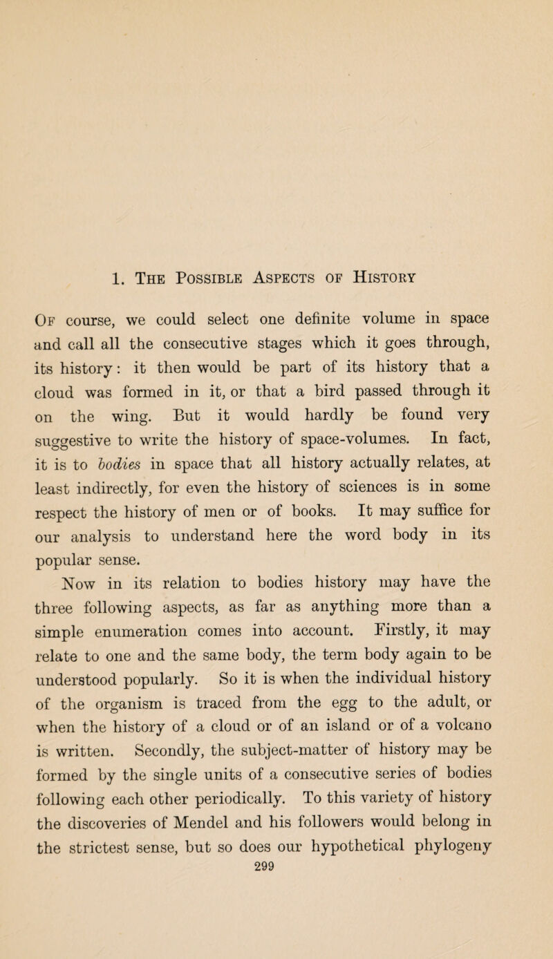 1. The Possible Aspects of History Of course, we could select one definite volume in space and call all the consecutive stages which it goes through, its history: it then would be part of its history that a cloud was formed in it, or that a bird passed through it on the wing. But it would hardly be found very suggestive to write the history of space-volumes. In fact, it is to bodies in space that all history actually relates, at least indirectly, for even the history of sciences is in some respect the history of men or of books. It may suffice for our analysis to understand here the word body in its popular sense. Now in its relation to bodies history may have the three following aspects, as far as anything more than a simple enumeration comes into account. Firstly, it may relate to one and the same body, the term body again to be understood popularly. So it is when the individual history of the organism is traced from the egg to the adult, or when the history of a cloud or of an island or of a volcano is written. Secondly, the subject-matter of history may be formed by the single units of a consecutive series of bodies following each other periodically. To this variety of history the discoveries of Mendel and his followers would belong in the strictest sense, but so does our hypothetical phylogeny