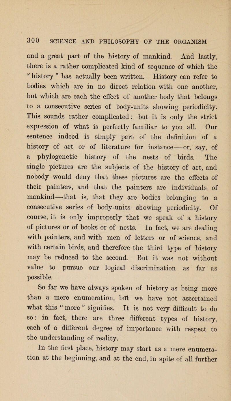 and a great part of the history of mankind. And lastly, there is a rather complicated kind of sequence of which the “ history ” has actually been written. History can refer to bodies which are in no direct relation with one another, but which are each the effect of another body that belongs to a consecutive series of body-units showing periodicity. This sounds rather complicated; but it is only the strict expression of what is perfectly familiar to you all. Our sentence indeed is simply part of the definition of a history of art or of literature for instance—or, say, of a phylogenetic history of the nests of birds. The single pictures are the subjects of the history of art, and nobody would deny that these pictures are the effects of their painters, and that the painters are individuals of mankind—that is, that they are bodies belonging to a consecutive series of body-units showing periodicity. Of course, it is only improperly that we speak of a history of pictures or of books or of nests. In fact, we are dealing with painters, and with men of letters or of science, and with certain birds, and therefore the third type of history may be reduced to the second. But it was not without value to pursue our logical discrimination as far as possible. So far we have always spoken of history as being more than a mere enumeration, but we have not ascertained what this “ more ” signifies. It is not very difficult to do so: in fact, there are three different types of history, each of a different degree of importance with respect to the understanding of reality. In the first place, history may start as a mere enumera¬ tion at the beginning, and at the end, in spite of all further