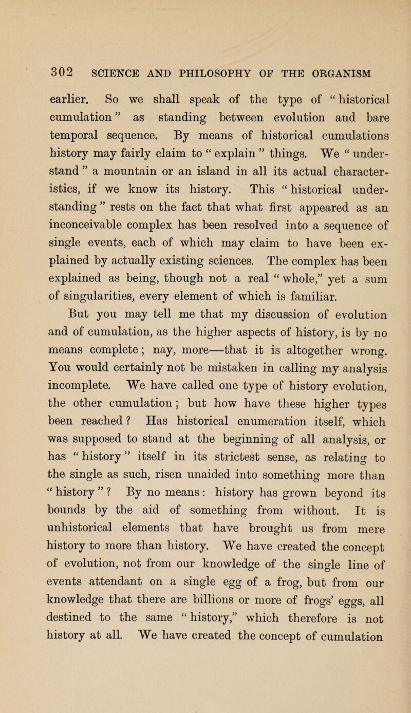 earlier. So we shall speak of the type of “ historical cumulation 33 as standing between evolution and bare temporal sequence. By means of historical cumulations history may fairly claim to “ explain 53 things. We “ under¬ stand 33 a mountain or an island in all its actual character¬ istics, if we know its history. This “historical under¬ standing 53 rests on the fact that what first appeared as an inconceivable complex has been resolved into a sequence of single events, each of which may claim to have been ex¬ plained by actually existing sciences. The complex has been explained as being, though not a real “ whole,’3 yet a sum of singularities, every element of which is familiar. But you may tell me that my discussion of evolution and of cumulation, as the higher aspects of history, is by no means complete; nay, more—that it is altogether wrong. You would certainly not be mistaken in calling my analysis incomplete. We have called one type of history evolution, the other cumulation; but how have these higher types been reached ? Has historical enumeration itself, which was supposed to stand at the beginning of all analysis, or has “ history ” itself in its strictest sense, as relating to the single as such, risen unaided into something more than “ history 33 ? By no means : history has grown beyond its bounds by the aid of something from without. It is unhistorical elements that have brought us from mere history to more than history. We have created the concept of evolution, not from our knowledge of the single line of events attendant on a single egg of a frog, but from our knowledge that there are billions or more of frogs3 eggs, all destined to the same “ history,33 which therefore is not history at all. We have created the concept of cumulation