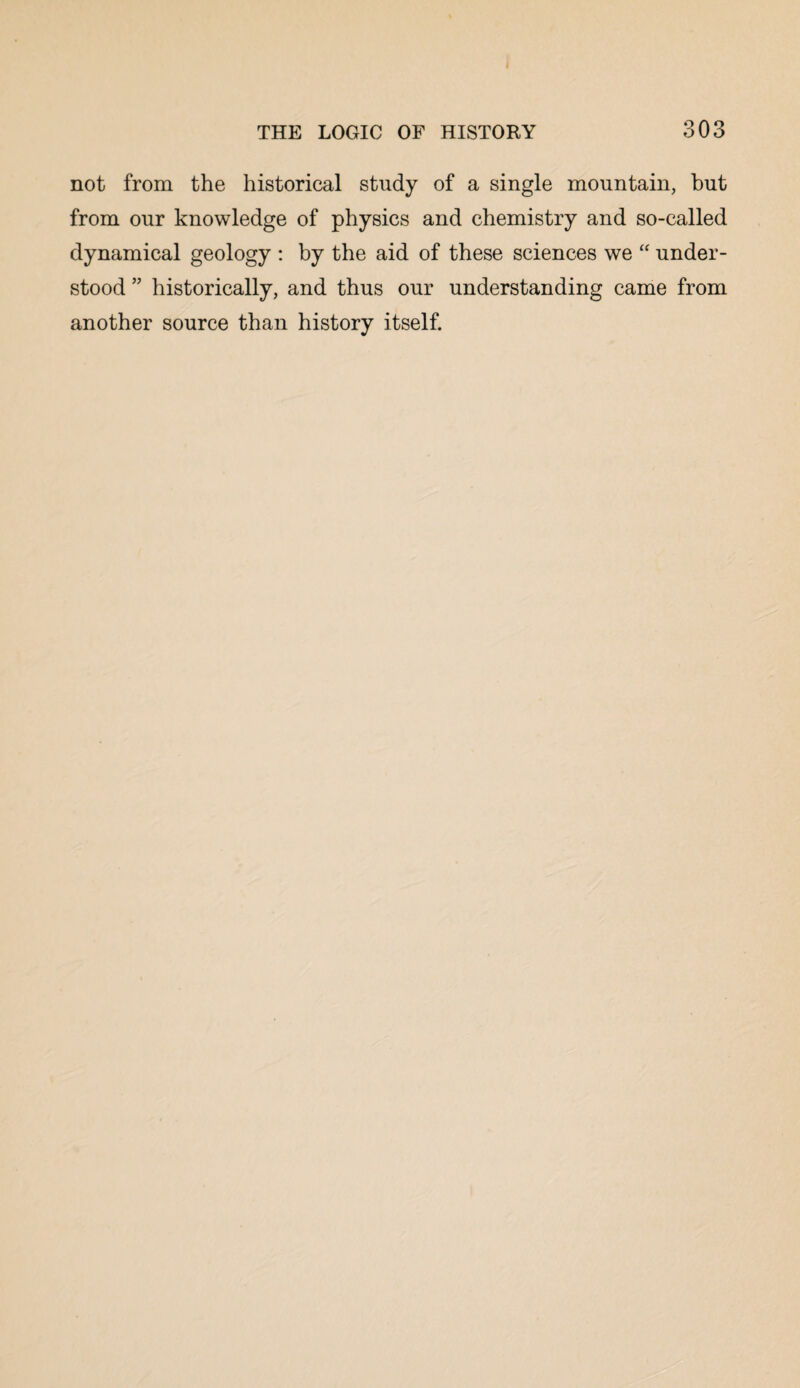 < THE LOGIC OF HISTORY 303 not from the historical study of a single mountain, but from our knowledge of physics and chemistry and so-called dynamical geology : by the aid of these sciences we “ under¬ stood ” historically, and thus our understanding came from another source than history itself.