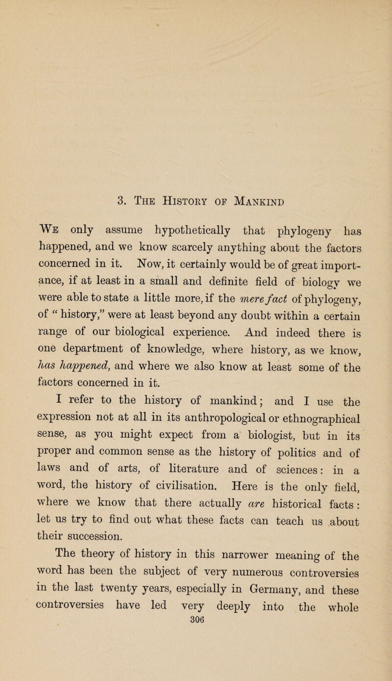 3. The History of Mankind We only assume hypothetically that phytogeny has happened, and we know scarcely anything about the factors concerned in it. How, it certainly would be of great import¬ ance, if at least in a small and definite field of biology we were able to state a little more, if the mere fact of phytogeny, of “ history,” were at least beyond any doubt within a certain range of our biological experience. And indeed there is one department of knowledge, where history, as we know, has happened, and where we also know at least some of the factors concerned in it. I refer to the history of mankind; and I use the expression not at all in its anthropological or ethnographical sense, as you might expect from a biologist, but in its proper and common sense as the history of politics and of laws and of arts, of literature and of sciences: in a word, the history of civilisation. Here is the only field, where we know that there actually are historical facts: let us try to find out what these facts can teach us about their succession. The theory of history in this narrower meaning of the word has been the subject of very numerous controversies in the last twenty years, especially in Germany, and these controversies have led very deeply into the whole