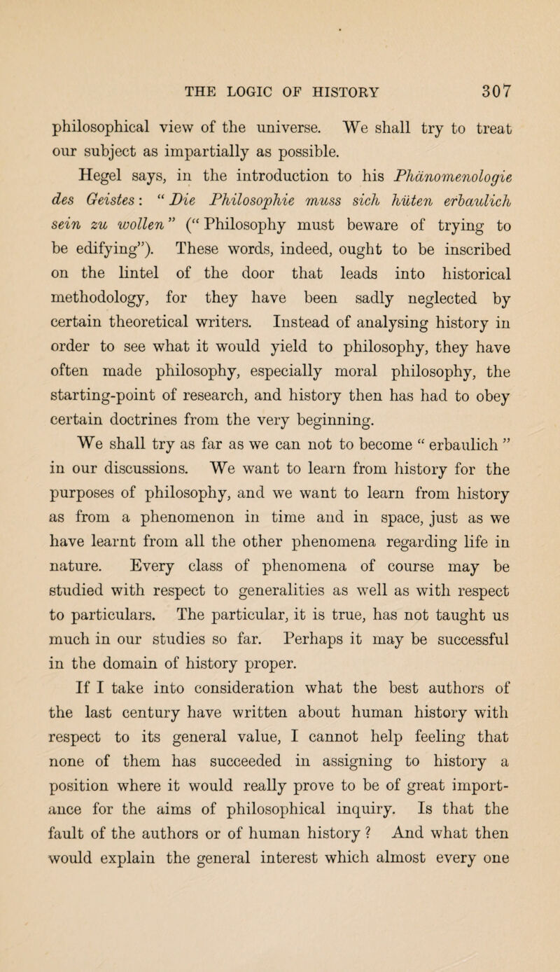 philosophical view of the universe. We shall try to treat our subject as impartially as possible. Hegel says, in the introduction to his Phanomenologie des Geistes: “ Die Philosophie muss sich liiiten erbaulich sein zu wollen ” (“ Philosophy must beware of trying to be edifying”). These words, indeed, ought to be inscribed on the lintel of the door that leads into historical methodology, for they have been sadly neglected by certain theoretical writers. Instead of analysing history in order to see what it would yield to philosophy, they have often made philosophy, especially moral philosophy, the starting-point of research, and history then has had to obey certain doctrines from the very beginning. We shall try as far as we can not to become “ erbaulich ” in our discussions. We want to learn from history for the purposes of philosophy, and we want to learn from history as from a phenomenon in time and in space, just as we have learnt from all the other phenomena regarding life in nature. Every class of phenomena of course may be studied with respect to generalities as well as with respect to particulars. The particular, it is true, has not taught us much in our studies so far. Perhaps it may be successful in the domain of history proper. If I take into consideration what the best authors of the last century have written about human history with respect to its general value, I cannot help feeling that none of them has succeeded in assigning to history a position where it would really prove to be of great import¬ ance for the aims of philosophical inquiry. Is that the fault of the authors or of human history ? And what then would explain the general interest which almost every one