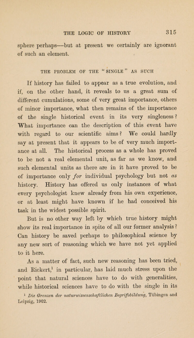 sphere perhaps—but at present we certainly are ignorant of such an element. THE PROBLEM OF THE “ SINGLE ” AS SUCH If history has failed to appear as a true evolution, and if, on the other hand, it reveals to us a great sum of different cumulations, some of very great importance, others of minor importance, what then remains of the importance of the single historical event in its very singleness ? What importance can the description of this event have with regard to our scientific aims ? We could hardly say at present that it appears to be of very much import¬ ance at all. The historical process as a whole has proved to be not a real elemental unit, as far as we know, and such elemental units as there are in it have proved to be of importance only for individual psychology but not as history. History has offered us only instances of what every psychologist knew already from his own experience, or at least might have known if he had conceived his task in the widest possible spirit. But is no other way left by which true history might show its real importance in spite of all our former analysis ? Can history be saved perhaps to philosophical science by any new sort of reasoning which we have not yet applied to it here. As a matter of fact, such new reasoning has been tried, and Bickert,1 in particular, has laid much stress upon the point that natural sciences have to do with generalities, while historical sciences have to do with the single in its 1 Die Grenzen der naturwissenschaftlichen Begriffsbildung, Tiibingen and Leipzig, 1902.