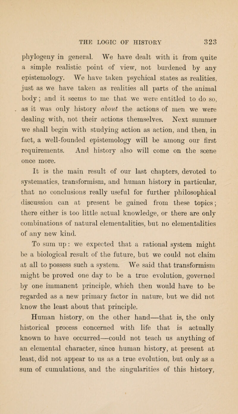 phytogeny in general. We have dealt with it from quite a simple realistic point of view, not burdened by any epistemology. We have taken psychical states as realities, just as we have taken as realities all parts of the animal body; and it seems to me that we were entitled to do so, as it was only history about the actions of men we were dealing with, not their actions themselves. Next summer we shall begin with studying action as action, and then, in fact, a well-founded epistemology will be among our first requirements. And history also will come on the scene once more. It is the main result of our last chapters, devoted to systematics, transforinism, and human history in particular, that no conclusions really useful for further philosophical discussion can at present be gained from these topics; there either is too little actual knowledge, or there are only combinations of natural elementalities, but no elementalities of any new kind. To sum up : we expected that a rational system might be a biological result of the future, but we could not claim at all to possess such a system. We said that transformism might be proved one day to be a true evolution, governed by one immanent principle, which then would have to be regarded as a new primary factor in nature, but we did not know the least about that principle. Human history, on the other hand—that is, the only historical process concerned with life that is actually known to have occurred—could not teach us anything of an elemental character, since human history, at present at least, did not appear to us as a true evolution, but only as a sum of cumulations, and the singularities of this history,