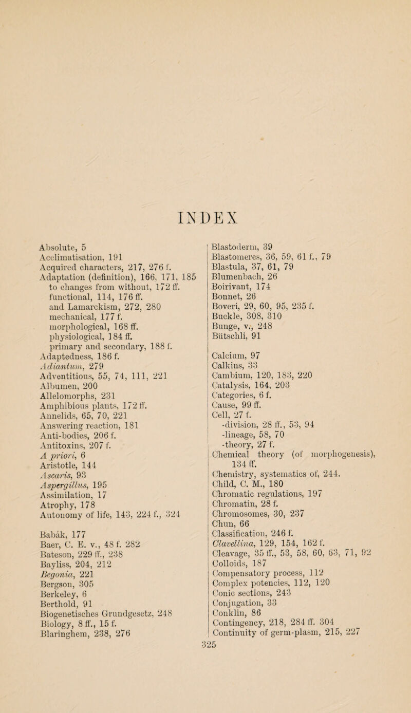 INDEX Absolute, 5 Acclimatisation, 191 Acquired characters, 217, 276 1. Adaptation (definition), 166, 171, 185 to changes from without, 172 ff. functional, 114, 176 ff. and Lamarckism, 272, 280 mechanical, 177 f. morphological, 168 ff. physiological, 3 84 ff. primary and secondary, 188 f. Adaptedness, 186 f. Adiantum, 279 Adventitious, 55, 74, 111, 221 Albumen, 200 Allelomorphs, 231 Amphibious plants, 172 ff. Annelids, 65, 70, 221 Answering reaction, 181 Anti-bodies, 206 f. Antitoxins, 207 f. A priori, 6 Aristotle, 144 A scar is, 93 Aspergillus, 195 Assimilation, 17 Atrophy, 178 Autonomy of life, 143, 224 f., 324 Babak, 177 Baer, C. E. v., 48 f. 282 Bateson, 229 ff., 238 Bayliss, 204, 212 Begonia, 221 Bergson, 305 Berkeley, 6 Berthold, 91 Biogenetisches Grundgesctz, 248 Biology, 8 ff., 15 f. Blaringhem, 238, 276 Blastoderm, 39 Blastoineres, 36, 59, 61 f., 79 Blastula, 37, 61, 79 Blumenbach, 26 Boirivant, 174 Bonnet, 26 Boveri, 29, 60, 95, 235 f. Buckle, 308, 310 Bunge, v., 248 Biitschli, 91 Calcium, 97 Calkins, 33 Cambium, 120, 183, 220 Catalysis, 164, 203 Categories, 6 f. Cause, 99 ff. Cell, 27 f. -division, 28 ff., 53, 94 -lineage, 58, 70 -theory, 27 f. Chemical theory (of morphogenesis), 134 ff. Chemistry, systematics of, 244. Child, C. M., 180 Chromatic regulations, 197 Chromatin, 28 f. i Chromosomes, 30, 237 j Chun, 66 ! Classification, 246 f. Clavellina, 129, 154, 162 f. i Cleavage, 35 ff., 53, 58, 60, 63, 71, 92 Colloids, 187 Compensatory process, 112 Complex potencies, 112, 120 Conic sections, 243 Conjugation, 33 Conklin, 86 Contingency, 218, 284 ff. 304 Continuity of germ-plasm, 215, 227