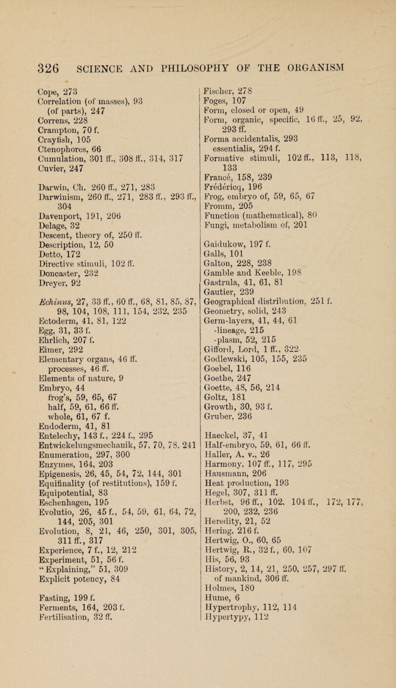 Cope, 273 Correlation (of masses), 93 (of parts), 247 Correns, 228 Crampton, 70 f. Crayfish, 105 Ctenophores, 66 Cumulation, 301 If., 30811'., 314, 317 Cuvier, 247 Darwin, Ch. 260 fL, 271, 283 Darwinism, 260 ff., 271, 283 11., 29311'., 304 Davenport, 191, 206 Delage, 32 Descent, theory of, 250 If. Description, 12, 50 Detto, 172 Directive stimuli, 10211'. Doncaster, 232 Dreyer, 92 Echinus, 27, 33 If., 60 If., 68, 81, 85, 87, 98, 104, 108, 111, 154, 232, 235 Ectoderm, 41, 81, 122 Egg, 31, 33 f. Ehrlich, 207 f. Einier, 292 Elementary organs, 46 If. processes, 46 11’. Elements of nature, 9 Embryo, 44 frog’s, 59, 65, 67 half, 59, 61, 66 ff. whole, 61, 67 f. Endoderm, 41, 81 Entelechy, 143 f., 2241'., 295 Entwickelungsmechanik, 57, 70, 78, 241 Enumeration, 297, 300 Enzymes, 164, 203 Epigenesis, 26, 45, 54, 72, 144, 301 Equifinality (of restitutions), 159 f. Equipotential, 83 Eschenhagen, 195 Evolutio, 26, 45 f., 54, 59, 61, 64, 72, 144, 205, 301 Evolution, 8, 21, 46, 250, 301, 305, 311 ff., 317 Experience, 7 f., 12, 212 Experiment, 51, 56 f. “Explaining,” 51, 309 Explicit potency, 84 Fasting, 199 f. Ferments, 164, 203 f. Fertilisation, 32 ff. Fischer, 278 Foges, 107 Form, closed or open, 49 Form, organic, specific, 16 ff., 25, 92, 293 ff. Forma accidentalis, 293 essentialis, 294 f. Formative stimuli, 10211’., 113, 118, 133 France, 158, 239 Fredericq, 196 Frog, embryo of, 59, 65, 67 Fromm, 205 Function (mathematical), 80 Fungi, metabolism of, 201 Gaidukow, 197 f. Galls, 101 Galton, 228, 238 Gamble and Keeble, 198 Gastrula, 41, 61, 81 Gautier, 239 Geographical distribution, 251 f. Geometry, solid, 243 Germ-layers, 41, 44, 61 -lineage, 215 -plasm, 52, 215 Gifford, Lord, 1 ff., 322 Godlewski, 105, 155, 235 Goebel, 116 Goethe, 247 Goette, 48, 56, 214 Goltz, 181 Growth, 30, 93 f. Gruber, 236 Haeckel, 37, 41 Half-embryo, 59, 61, 66 ff. Haller, A. v., 26 Harmony, 107 ff., 117, 295 Hausmann, 206 Heat production, 193 Hegel, 307, 311 ff. Herbst, 96 ff., 102, 104 ff., 172,177, 200, 232, 236 Heredity, 21, 52 Hering, 216 f. Hertwig, O., 60, 65 Hertwig, R., 32 f., 60, 107 His, 56, 93 History, 2, 14, 21, 250, 257, 297 ff. of mankind, 306 ff. Holmes, 180 Hume, 6 Hypertrophy, 112, 114 Hypertypy, 112
