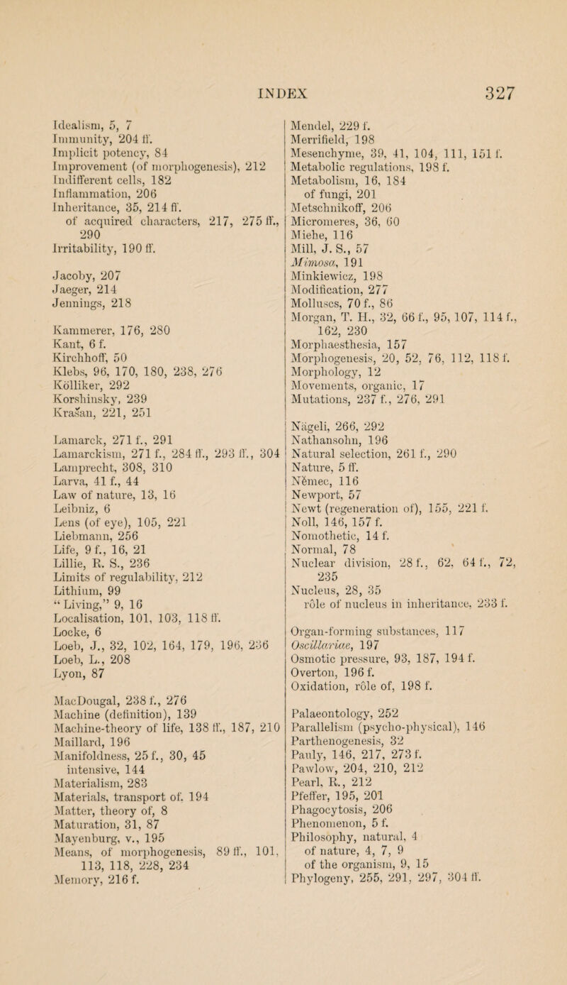 Idealism, 5, 7 Immunity, 204 11'. Implicit potency, 84 Improvement (of morphogenesis), 212 Indifferent cells, 182 Inflammation, 206 Inheritance, 35, 214 ff. of acquired characters, 217, 275 ff., 290 Irritability, 190 ff. Jacoby, 207 Jaeger, 214 Jennings, 218 Kammerer, 176, 280 Kant, 6 f. Kirchhoff, 50 Klebs, 96, 170, 180, 238, 276 Kolliker, 292 Korshinsky, 239 Krasan, 221, 251 Lamarck, 271 f., 291 Lamarckism, 271 f., 28411., 293 11., 304 Lamprecht, 308, 310 Larva, 41 f., 44 Law of nature, 13, 16 Leibniz, 6 Lens (of eye), 105, 221 Liebmann, 256 Life, 9 f., 16, 21 Lillie, R. S., 236 Limits of regulability, 212 Lithium, 99 “Living,” 9, 16 Localisation, 101, 103, 11811'. Locke, 6 Loeb, J., 32, 102, 164, 179, 196, 236 Loeb, L., 208 Lyon, 87 MacDougal, 238 f., 276 Machine (definition), 139 Machine-theory of life, 138 11'., 187, 210 Maillard, 196 Manifoldness, 25 f., 30, 45 intensive, 144 Materialism, 283 Materials, transport of. 194 Matter, theory of, 8 Maturation, 31, 87 Mayenburg, v., 195 Means, of morphogenesis, 8911'., 101, 113, 118, 228, 234 Memory, 216 f. Mendel, 2291'. Merrifield, 198 Mesenchyme, 39, 41, 104, 111, 151 f. Metabolic regulations, 198 f. Metabolism, 16, 184 of fungi, 201 Metschnikoff, 206 Micromeres, 36, 60 Miehe, 116 Mill, J. S., 57 Mimosa, 191 Minkiewicz, 198 Modification, 277 Molluscs, 70 f., 86 Morgan, T. H., 32, 661'., 95, 107, 114 f., 162, 230 Morpliaesthesia, 157 Morphogenesis, 20, 52, 76, 112, 1181'. Morphology, 12 Movements, organic, 17 Mutations, 237 f., 276, 291 | Niigeli, 266, 292 i Nathansohn, 196 Natural selection, 261 f., 290 Nature, 5 ff. N&mec, 116 Newport, 57 i Newt (regeneration of), 155, 221 f. | Noll, 146, 157 f. Nomothetic, 14 f. Normal, 78 Nuclear division, 281'., 62, 64 1'., 72, 235 Nucleus, 28, 35 role of nucleus in inheritance, 233 f. Organ-forming substances, 117 Oscillariae, 197 Osmotic pressure, 93, 187, 194 1'. Overton, 196 f. Oxidation, role of, 198 f. Palaeontology, 252 Parallelism (psycho-physical), 146 Parthenogenesis, 32 Pauly, 146. 217, 2731'. Pawlow, 204, 210, 212 Pearl, R., 212 Pfeffer, 195, 201 Phagocytosis, 206 Phenomenon, 5 f. Philosophy, natural, 4 of nature, 4, 7, 9 of the organism, 9, 15 Phylogeny, 255, 291, 297, 304 11'.