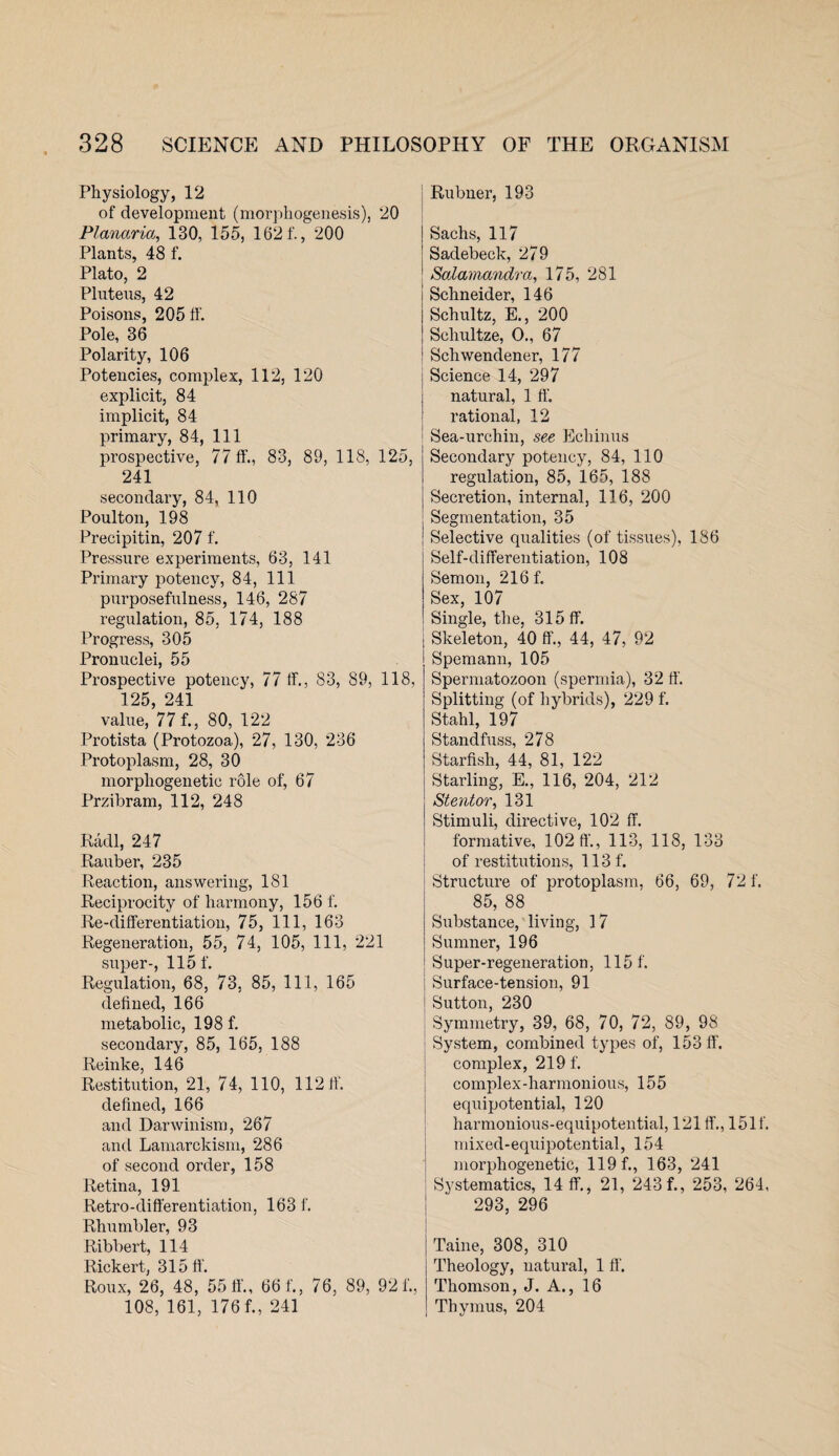 Physiology, 12 of development (morphogenesis), 20 Planaria, 130, 155, 1621'., 200 Plants, 48 f. Plato, 2 Pluteus, 42 Poisons, 205 ff. Pole, 36 Polarity, 106 Potencies, complex, 112, 120 explicit, 84 implicit, 84 primary, 84, 111 prospective, 77 ft’., 83, 89, 118, 125, 241 secondary, 84, 110 Poulton, 198 Precipitin, 207 f. Pressure experiments, 63, 141 Primary potency, 84, 111 purposefulness, 146, 287 regulation, 85, 174, 188 Progress, 305 Pronuclei, 55 Prospective potency, 77 ft., 83, 89, 118, 125, 241 value, 77 f., 80, 122 Protista (Protozoa), 27, 130, 236 Protoplasm, 28, 30 morphogenetic role of, 67 Przibram, 112, 248 Radi, 247 Rauber, 235 Reaction, answering, 181 Reciprocity of harmony, 156 f. Re-differentiation, 75, 111, 163 Regeneration, 55, 74, 105, 111, 221 super-, 115 f. Regulation, 68, 73, 85, 111, 165 defined, 166 metabolic, 198 f. secondary, 85, 165, 188 Reinke, 146 Restitution, 21, 74, 110, 112 ft. defined, 166 and Darwinism, 267 and Lamarckism, 286 of second order, 158 Retina, 191 Retro-differentiation, 163 f. Rhumbler, 93 Ribbert, 114 Rickert, 315 ff. Roux, 26, 48, 55 ft'., 66 f., 76, 89, 92 f. 108, 161, 176 f., 241 Rubner, 193 Sachs, 117 Sadebeck, 279 Salamandra, 175, 281 ! Schneider, 146 i Schultz, E., 200 ! Schultze, O., 67 1 Schwendener, 177 Science 14, 297 natural, 1 ff. rational, 12 Sea-urchin, see Echinus i ' | Secondary potency, 84, 110 ! regulation, 85, 165, 188 j Secretion, internal, 116, 200 ; Segmentation, 35 ! Selective qualities (of tissues), 186 Self-differentiation, 108 Semon, 216 f. Sex, 107 Single, the, 315 ff. : Skeleton, 40 ff., 44, 47, 92 Spemann, 105 Spermatozoon (spermia), 32 ff. Splitting (of hybrids), 229 f. Stahl, 197 Standfuss, 278 Starfish, 44, 81, 122 Starling, E., 116, 204, 212 Stentor, 131 Stimuli, directive, 102 ff. formative, 102 ft'., 113, 118, 133 of restitutions, 113 f. Structure of protoplasm, 66, 69, 721'. 85, 88 Substance, living, 17 Sumner, 196 Super-regeneration, 1151'. Surface-tension, 91 Sutton, 230 Symmetry, 39, 68, 70, 72, 89, 98 System, combined types of, 153 ff. complex, 2191'. complex-harmonious, 155 equipotential, 120 harmonious-equipotential, 121 ff., 1511'. mixed-equipotential, 154 morphogenetic, 119 f., 163, 241 Systematics, 14 ff., 21, 243 f., 253, 264, 293, 296 Taine, 308, 310 Theology, natural, 1 ft'. Thomson, J. A., 16 Thymus, 204